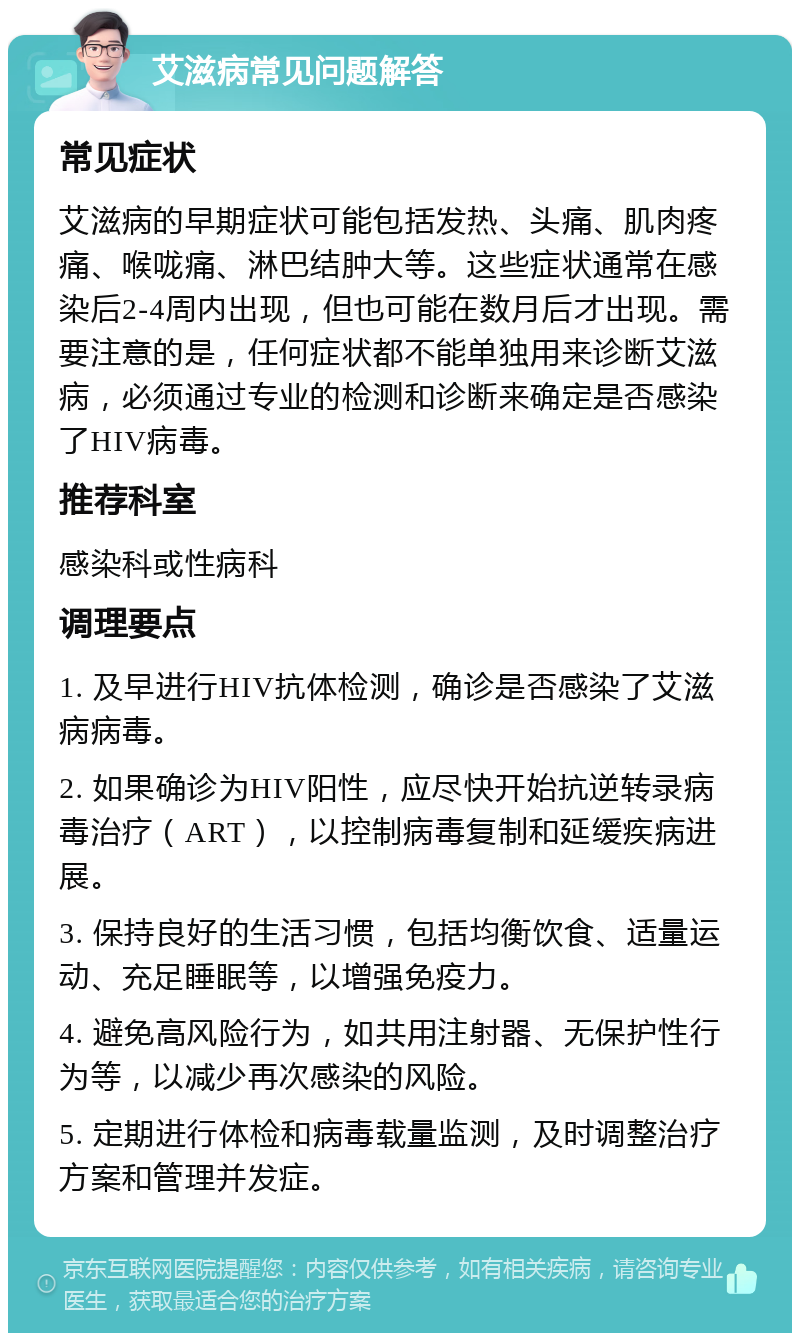 艾滋病常见问题解答 常见症状 艾滋病的早期症状可能包括发热、头痛、肌肉疼痛、喉咙痛、淋巴结肿大等。这些症状通常在感染后2-4周内出现，但也可能在数月后才出现。需要注意的是，任何症状都不能单独用来诊断艾滋病，必须通过专业的检测和诊断来确定是否感染了HIV病毒。 推荐科室 感染科或性病科 调理要点 1. 及早进行HIV抗体检测，确诊是否感染了艾滋病病毒。 2. 如果确诊为HIV阳性，应尽快开始抗逆转录病毒治疗（ART），以控制病毒复制和延缓疾病进展。 3. 保持良好的生活习惯，包括均衡饮食、适量运动、充足睡眠等，以增强免疫力。 4. 避免高风险行为，如共用注射器、无保护性行为等，以减少再次感染的风险。 5. 定期进行体检和病毒载量监测，及时调整治疗方案和管理并发症。