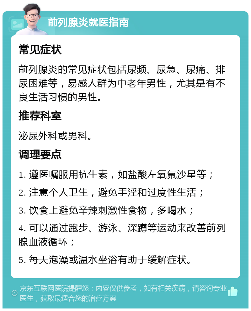 前列腺炎就医指南 常见症状 前列腺炎的常见症状包括尿频、尿急、尿痛、排尿困难等，易感人群为中老年男性，尤其是有不良生活习惯的男性。 推荐科室 泌尿外科或男科。 调理要点 1. 遵医嘱服用抗生素，如盐酸左氧氟沙星等； 2. 注意个人卫生，避免手淫和过度性生活； 3. 饮食上避免辛辣刺激性食物，多喝水； 4. 可以通过跑步、游泳、深蹲等运动来改善前列腺血液循环； 5. 每天泡澡或温水坐浴有助于缓解症状。