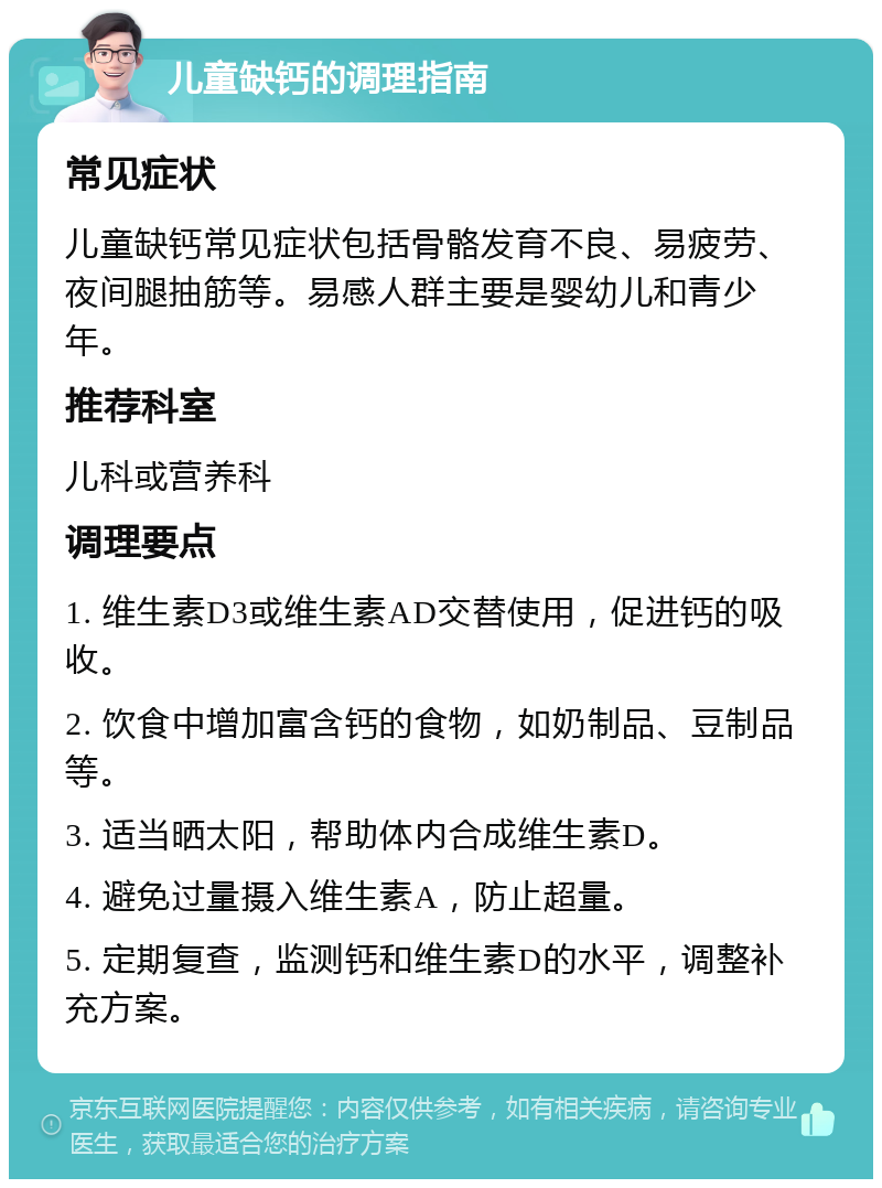 儿童缺钙的调理指南 常见症状 儿童缺钙常见症状包括骨骼发育不良、易疲劳、夜间腿抽筋等。易感人群主要是婴幼儿和青少年。 推荐科室 儿科或营养科 调理要点 1. 维生素D3或维生素AD交替使用，促进钙的吸收。 2. 饮食中增加富含钙的食物，如奶制品、豆制品等。 3. 适当晒太阳，帮助体内合成维生素D。 4. 避免过量摄入维生素A，防止超量。 5. 定期复查，监测钙和维生素D的水平，调整补充方案。