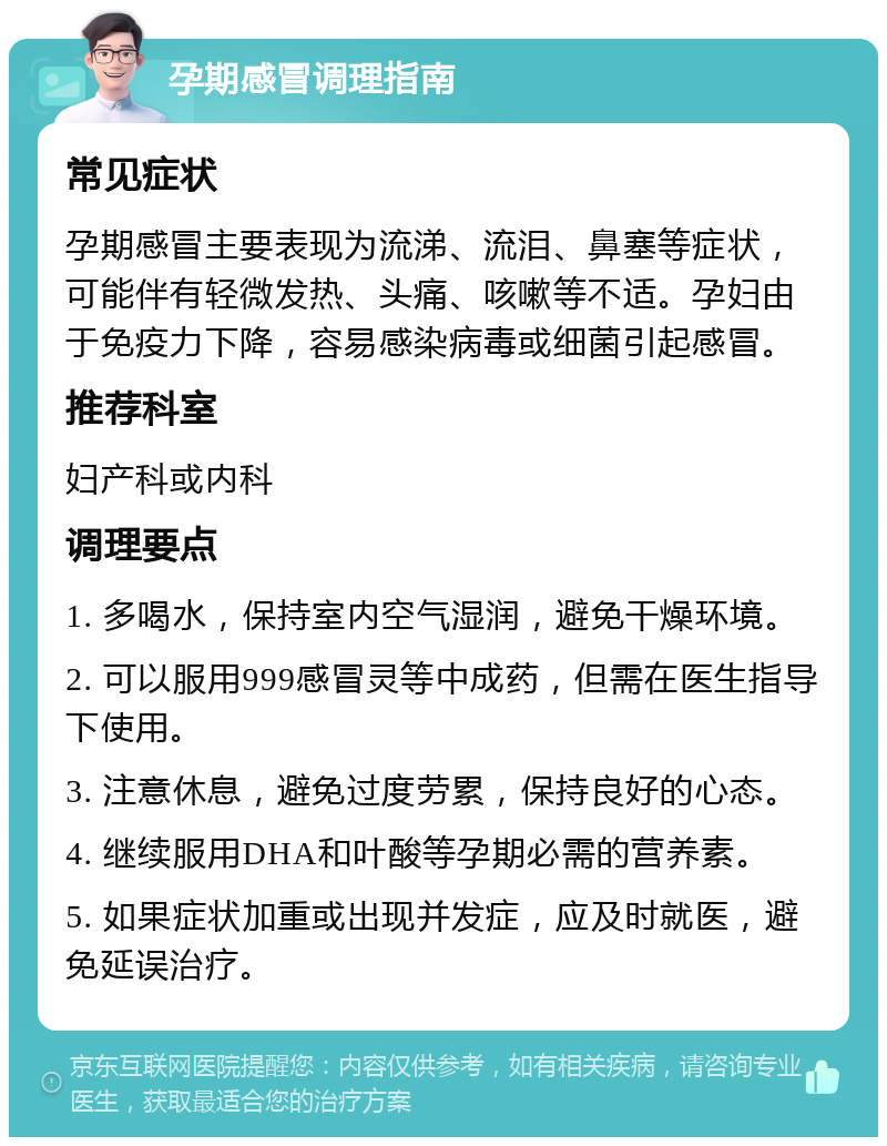 孕期感冒调理指南 常见症状 孕期感冒主要表现为流涕、流泪、鼻塞等症状，可能伴有轻微发热、头痛、咳嗽等不适。孕妇由于免疫力下降，容易感染病毒或细菌引起感冒。 推荐科室 妇产科或内科 调理要点 1. 多喝水，保持室内空气湿润，避免干燥环境。 2. 可以服用999感冒灵等中成药，但需在医生指导下使用。 3. 注意休息，避免过度劳累，保持良好的心态。 4. 继续服用DHA和叶酸等孕期必需的营养素。 5. 如果症状加重或出现并发症，应及时就医，避免延误治疗。