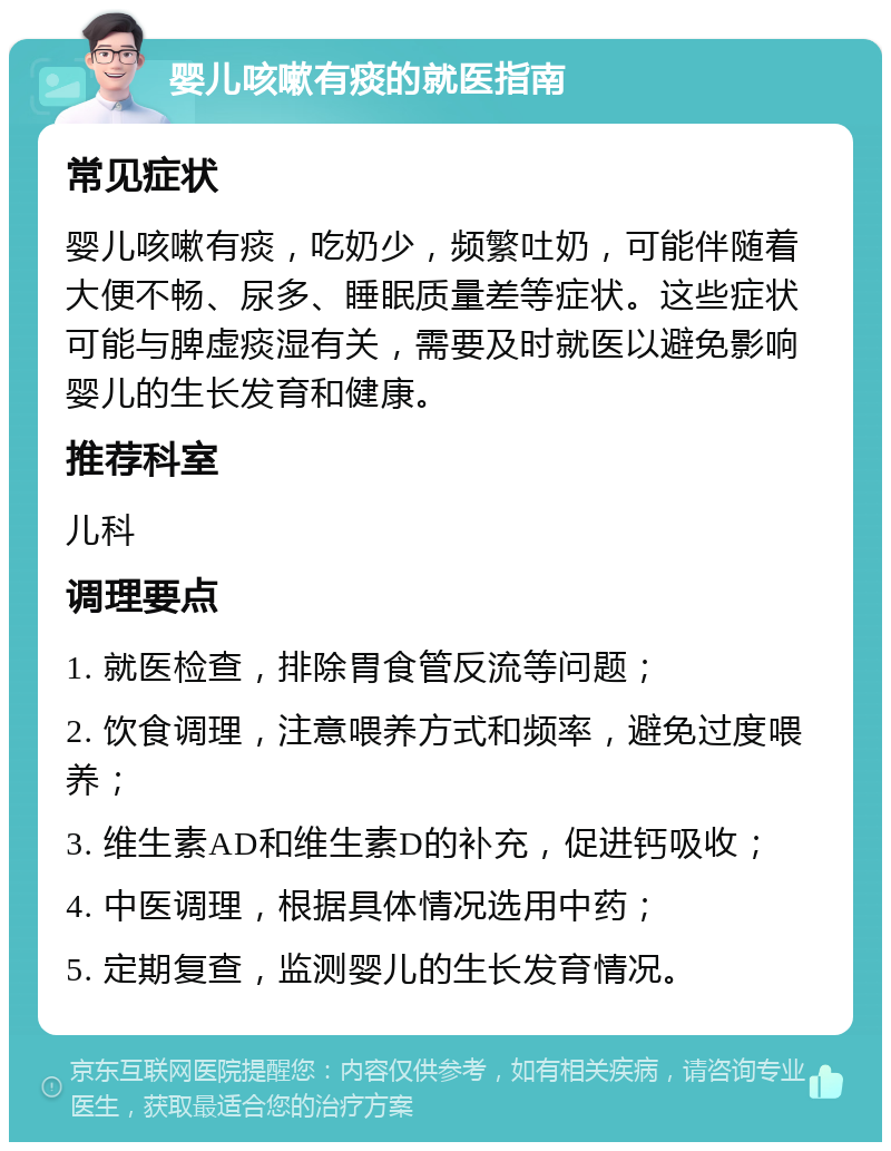 婴儿咳嗽有痰的就医指南 常见症状 婴儿咳嗽有痰，吃奶少，频繁吐奶，可能伴随着大便不畅、尿多、睡眠质量差等症状。这些症状可能与脾虚痰湿有关，需要及时就医以避免影响婴儿的生长发育和健康。 推荐科室 儿科 调理要点 1. 就医检查，排除胃食管反流等问题； 2. 饮食调理，注意喂养方式和频率，避免过度喂养； 3. 维生素AD和维生素D的补充，促进钙吸收； 4. 中医调理，根据具体情况选用中药； 5. 定期复查，监测婴儿的生长发育情况。