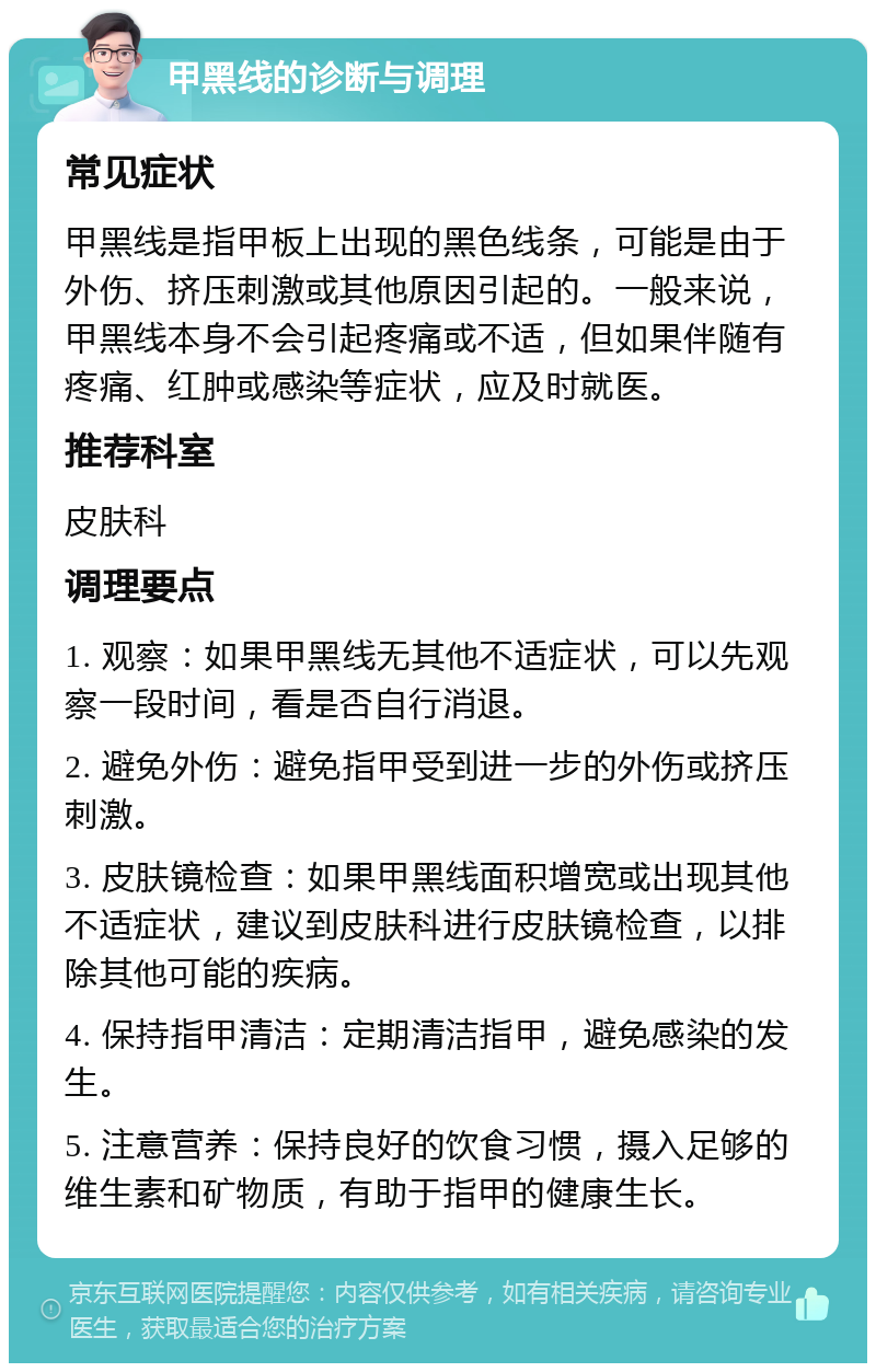 甲黑线的诊断与调理 常见症状 甲黑线是指甲板上出现的黑色线条，可能是由于外伤、挤压刺激或其他原因引起的。一般来说，甲黑线本身不会引起疼痛或不适，但如果伴随有疼痛、红肿或感染等症状，应及时就医。 推荐科室 皮肤科 调理要点 1. 观察：如果甲黑线无其他不适症状，可以先观察一段时间，看是否自行消退。 2. 避免外伤：避免指甲受到进一步的外伤或挤压刺激。 3. 皮肤镜检查：如果甲黑线面积增宽或出现其他不适症状，建议到皮肤科进行皮肤镜检查，以排除其他可能的疾病。 4. 保持指甲清洁：定期清洁指甲，避免感染的发生。 5. 注意营养：保持良好的饮食习惯，摄入足够的维生素和矿物质，有助于指甲的健康生长。