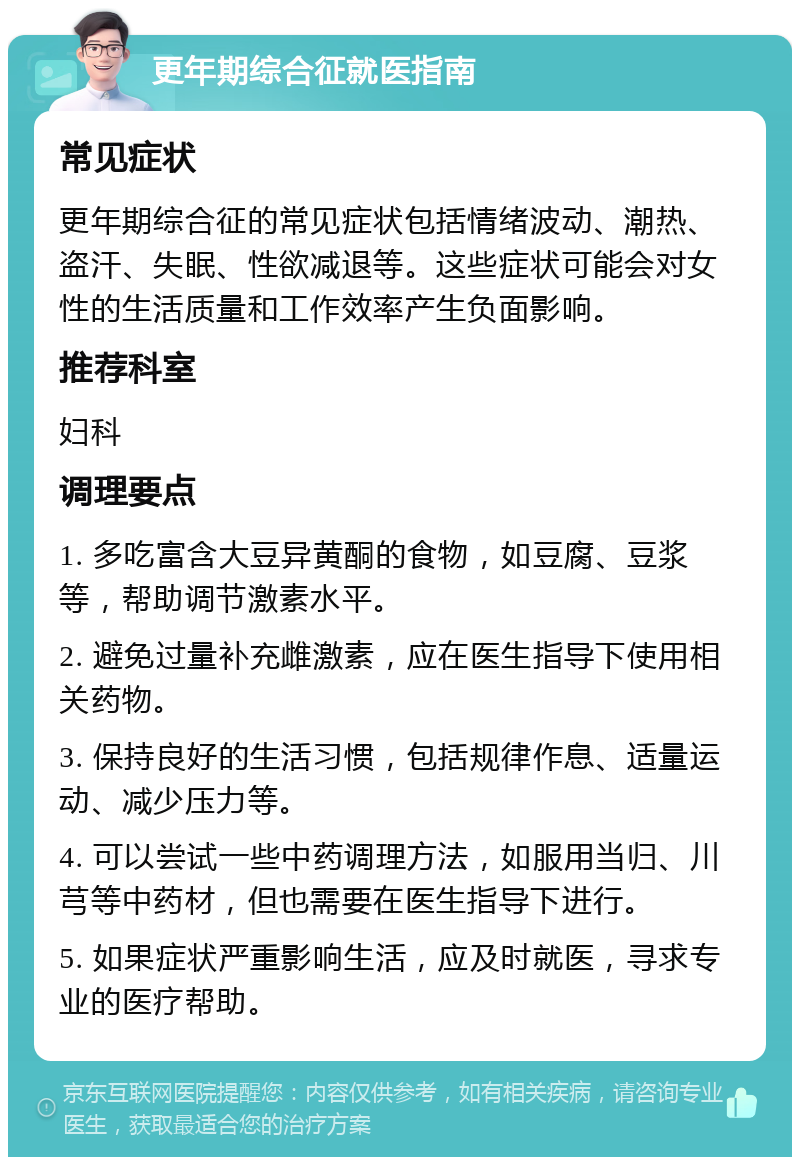 更年期综合征就医指南 常见症状 更年期综合征的常见症状包括情绪波动、潮热、盗汗、失眠、性欲减退等。这些症状可能会对女性的生活质量和工作效率产生负面影响。 推荐科室 妇科 调理要点 1. 多吃富含大豆异黄酮的食物，如豆腐、豆浆等，帮助调节激素水平。 2. 避免过量补充雌激素，应在医生指导下使用相关药物。 3. 保持良好的生活习惯，包括规律作息、适量运动、减少压力等。 4. 可以尝试一些中药调理方法，如服用当归、川芎等中药材，但也需要在医生指导下进行。 5. 如果症状严重影响生活，应及时就医，寻求专业的医疗帮助。