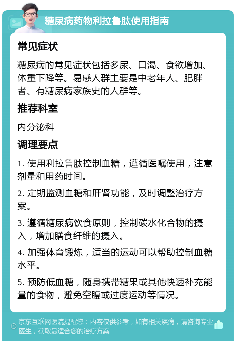 糖尿病药物利拉鲁肽使用指南 常见症状 糖尿病的常见症状包括多尿、口渴、食欲增加、体重下降等。易感人群主要是中老年人、肥胖者、有糖尿病家族史的人群等。 推荐科室 内分泌科 调理要点 1. 使用利拉鲁肽控制血糖，遵循医嘱使用，注意剂量和用药时间。 2. 定期监测血糖和肝肾功能，及时调整治疗方案。 3. 遵循糖尿病饮食原则，控制碳水化合物的摄入，增加膳食纤维的摄入。 4. 加强体育锻炼，适当的运动可以帮助控制血糖水平。 5. 预防低血糖，随身携带糖果或其他快速补充能量的食物，避免空腹或过度运动等情况。