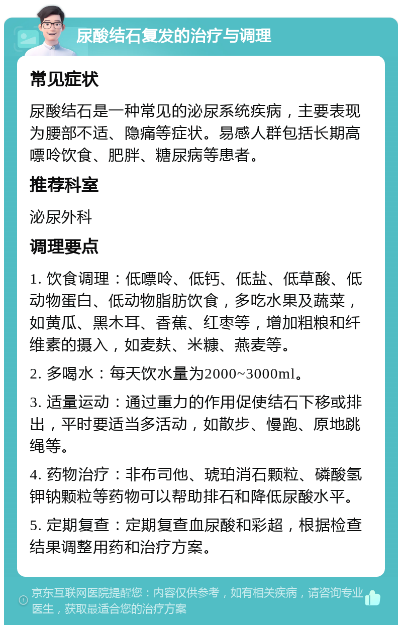 尿酸结石复发的治疗与调理 常见症状 尿酸结石是一种常见的泌尿系统疾病，主要表现为腰部不适、隐痛等症状。易感人群包括长期高嘌呤饮食、肥胖、糖尿病等患者。 推荐科室 泌尿外科 调理要点 1. 饮食调理：低嘌呤、低钙、低盐、低草酸、低动物蛋白、低动物脂肪饮食，多吃水果及蔬菜，如黄瓜、黑木耳、香蕉、红枣等，增加粗粮和纤维素的摄入，如麦麸、米糠、燕麦等。 2. 多喝水：每天饮水量为2000~3000ml。 3. 适量运动：通过重力的作用促使结石下移或排出，平时要适当多活动，如散步、慢跑、原地跳绳等。 4. 药物治疗：非布司他、琥珀消石颗粒、磷酸氢钾钠颗粒等药物可以帮助排石和降低尿酸水平。 5. 定期复查：定期复查血尿酸和彩超，根据检查结果调整用药和治疗方案。