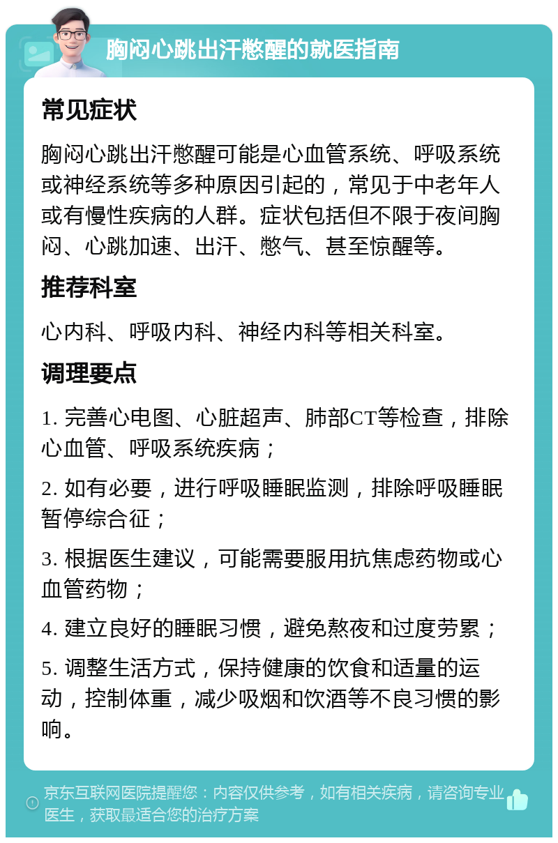 胸闷心跳出汗憋醒的就医指南 常见症状 胸闷心跳出汗憋醒可能是心血管系统、呼吸系统或神经系统等多种原因引起的，常见于中老年人或有慢性疾病的人群。症状包括但不限于夜间胸闷、心跳加速、出汗、憋气、甚至惊醒等。 推荐科室 心内科、呼吸内科、神经内科等相关科室。 调理要点 1. 完善心电图、心脏超声、肺部CT等检查，排除心血管、呼吸系统疾病； 2. 如有必要，进行呼吸睡眠监测，排除呼吸睡眠暂停综合征； 3. 根据医生建议，可能需要服用抗焦虑药物或心血管药物； 4. 建立良好的睡眠习惯，避免熬夜和过度劳累； 5. 调整生活方式，保持健康的饮食和适量的运动，控制体重，减少吸烟和饮酒等不良习惯的影响。