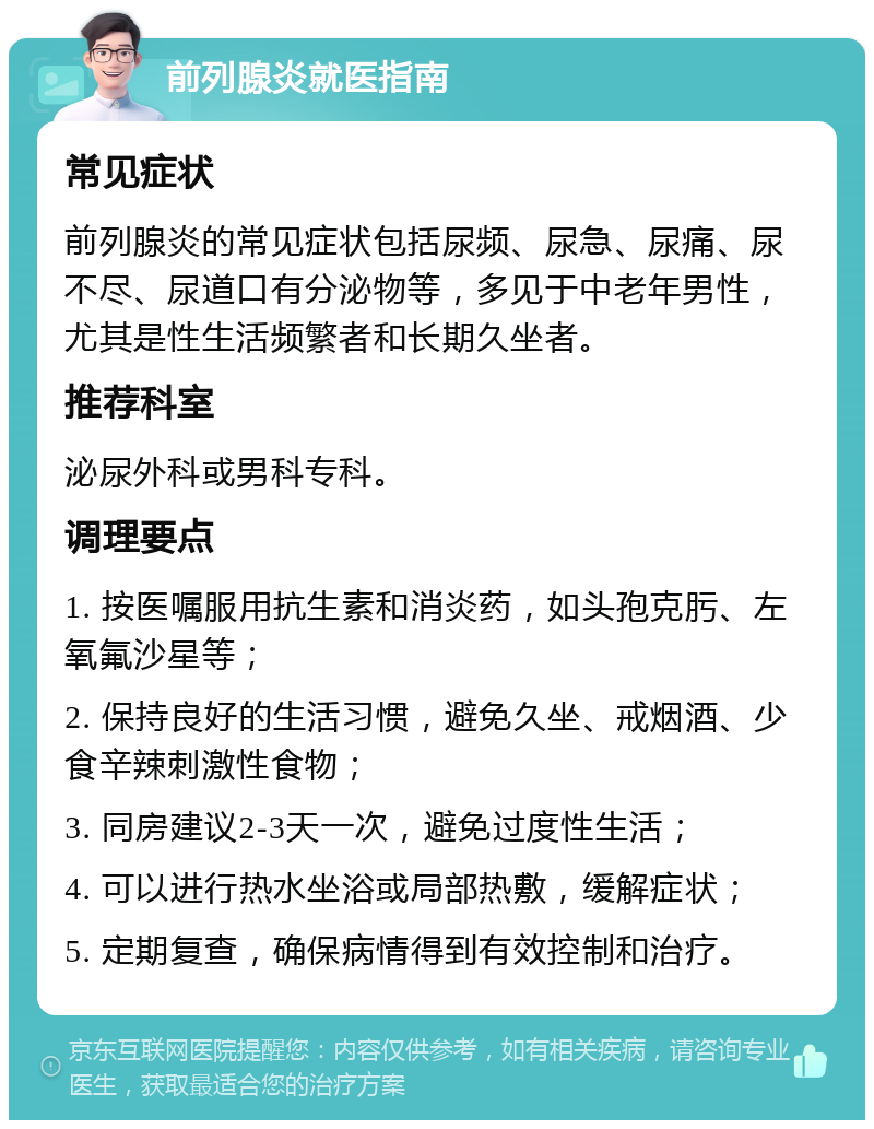 前列腺炎就医指南 常见症状 前列腺炎的常见症状包括尿频、尿急、尿痛、尿不尽、尿道口有分泌物等，多见于中老年男性，尤其是性生活频繁者和长期久坐者。 推荐科室 泌尿外科或男科专科。 调理要点 1. 按医嘱服用抗生素和消炎药，如头孢克肟、左氧氟沙星等； 2. 保持良好的生活习惯，避免久坐、戒烟酒、少食辛辣刺激性食物； 3. 同房建议2-3天一次，避免过度性生活； 4. 可以进行热水坐浴或局部热敷，缓解症状； 5. 定期复查，确保病情得到有效控制和治疗。