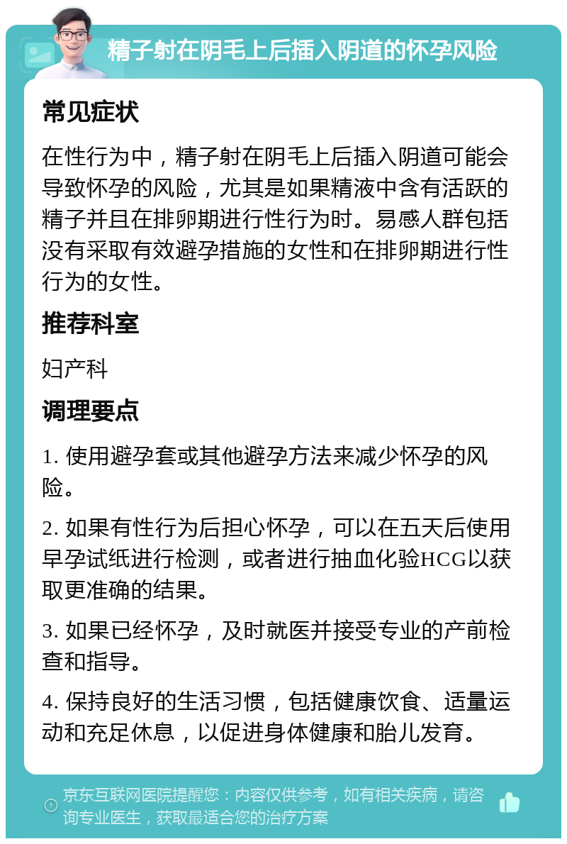 精子射在阴毛上后插入阴道的怀孕风险 常见症状 在性行为中，精子射在阴毛上后插入阴道可能会导致怀孕的风险，尤其是如果精液中含有活跃的精子并且在排卵期进行性行为时。易感人群包括没有采取有效避孕措施的女性和在排卵期进行性行为的女性。 推荐科室 妇产科 调理要点 1. 使用避孕套或其他避孕方法来减少怀孕的风险。 2. 如果有性行为后担心怀孕，可以在五天后使用早孕试纸进行检测，或者进行抽血化验HCG以获取更准确的结果。 3. 如果已经怀孕，及时就医并接受专业的产前检查和指导。 4. 保持良好的生活习惯，包括健康饮食、适量运动和充足休息，以促进身体健康和胎儿发育。