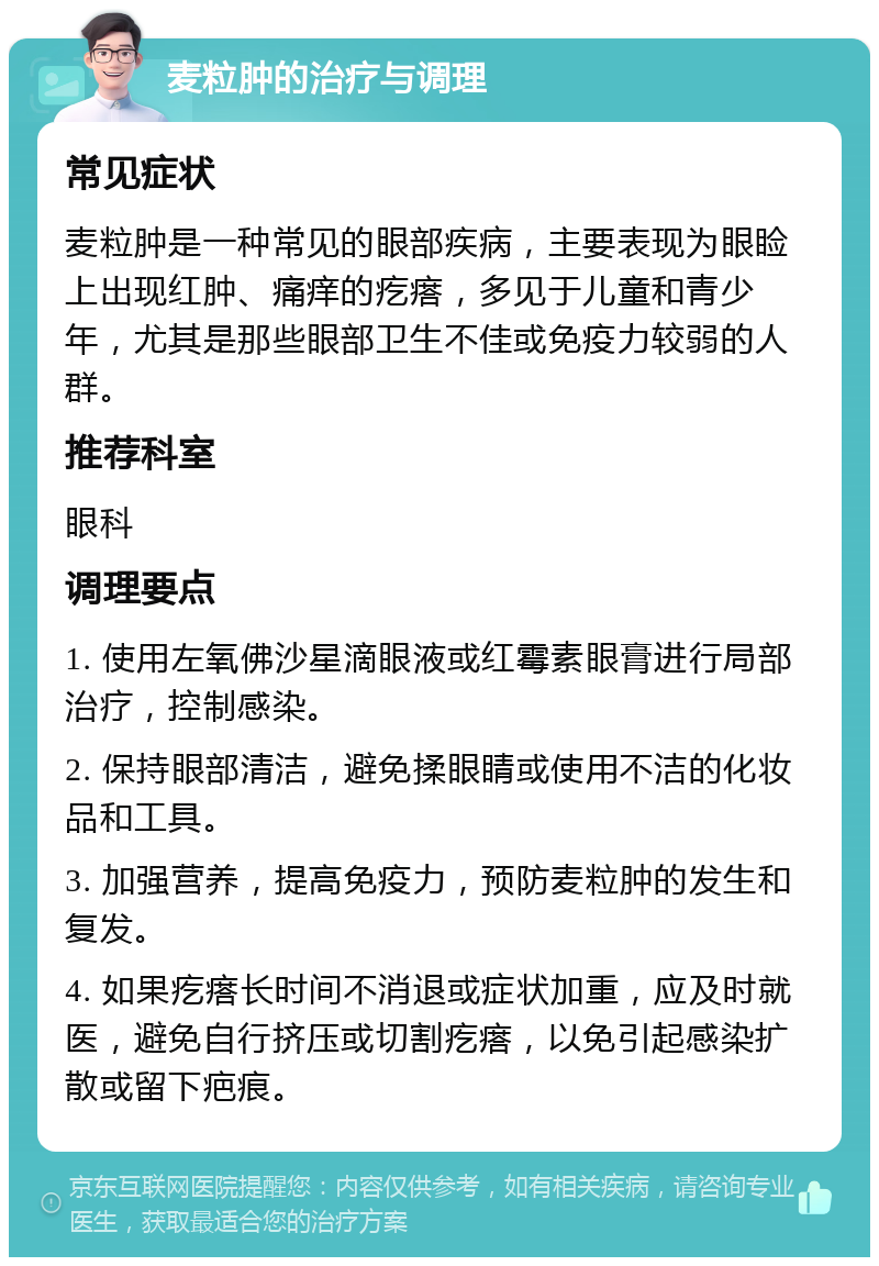 麦粒肿的治疗与调理 常见症状 麦粒肿是一种常见的眼部疾病，主要表现为眼睑上出现红肿、痛痒的疙瘩，多见于儿童和青少年，尤其是那些眼部卫生不佳或免疫力较弱的人群。 推荐科室 眼科 调理要点 1. 使用左氧佛沙星滴眼液或红霉素眼膏进行局部治疗，控制感染。 2. 保持眼部清洁，避免揉眼睛或使用不洁的化妆品和工具。 3. 加强营养，提高免疫力，预防麦粒肿的发生和复发。 4. 如果疙瘩长时间不消退或症状加重，应及时就医，避免自行挤压或切割疙瘩，以免引起感染扩散或留下疤痕。