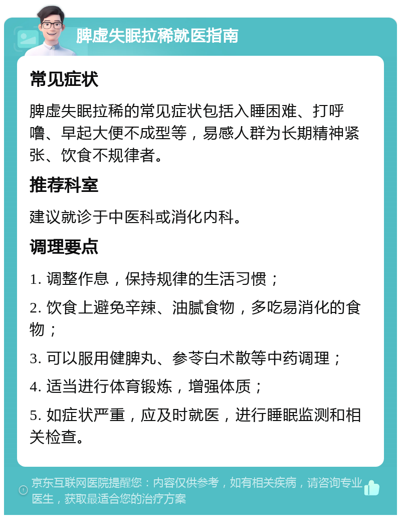 脾虚失眠拉稀就医指南 常见症状 脾虚失眠拉稀的常见症状包括入睡困难、打呼噜、早起大便不成型等，易感人群为长期精神紧张、饮食不规律者。 推荐科室 建议就诊于中医科或消化内科。 调理要点 1. 调整作息，保持规律的生活习惯； 2. 饮食上避免辛辣、油腻食物，多吃易消化的食物； 3. 可以服用健脾丸、参苓白术散等中药调理； 4. 适当进行体育锻炼，增强体质； 5. 如症状严重，应及时就医，进行睡眠监测和相关检查。