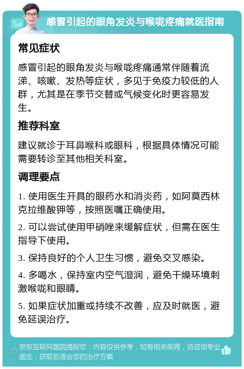 感冒引起的眼角发炎与喉咙疼痛就医指南 常见症状 感冒引起的眼角发炎与喉咙疼痛通常伴随着流涕、咳嗽、发热等症状，多见于免疫力较低的人群，尤其是在季节交替或气候变化时更容易发生。 推荐科室 建议就诊于耳鼻喉科或眼科，根据具体情况可能需要转诊至其他相关科室。 调理要点 1. 使用医生开具的眼药水和消炎药，如阿莫西林克拉维酸钾等，按照医嘱正确使用。 2. 可以尝试使用甲硝唑来缓解症状，但需在医生指导下使用。 3. 保持良好的个人卫生习惯，避免交叉感染。 4. 多喝水，保持室内空气湿润，避免干燥环境刺激喉咙和眼睛。 5. 如果症状加重或持续不改善，应及时就医，避免延误治疗。