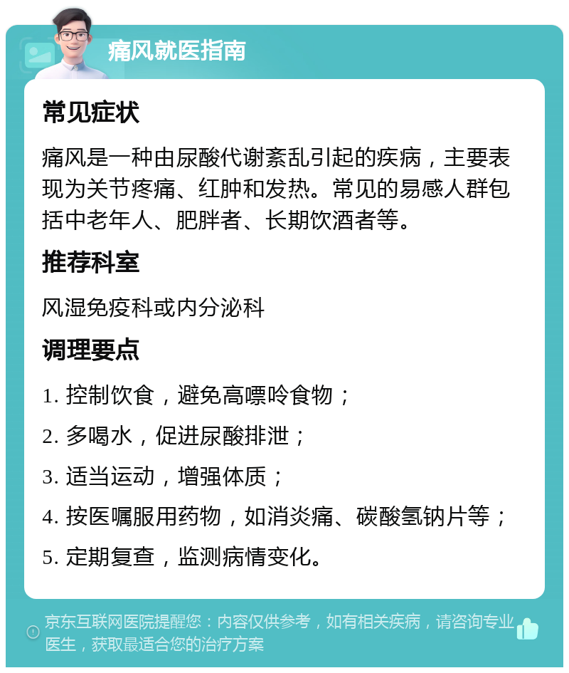 痛风就医指南 常见症状 痛风是一种由尿酸代谢紊乱引起的疾病，主要表现为关节疼痛、红肿和发热。常见的易感人群包括中老年人、肥胖者、长期饮酒者等。 推荐科室 风湿免疫科或内分泌科 调理要点 1. 控制饮食，避免高嘌呤食物； 2. 多喝水，促进尿酸排泄； 3. 适当运动，增强体质； 4. 按医嘱服用药物，如消炎痛、碳酸氢钠片等； 5. 定期复查，监测病情变化。