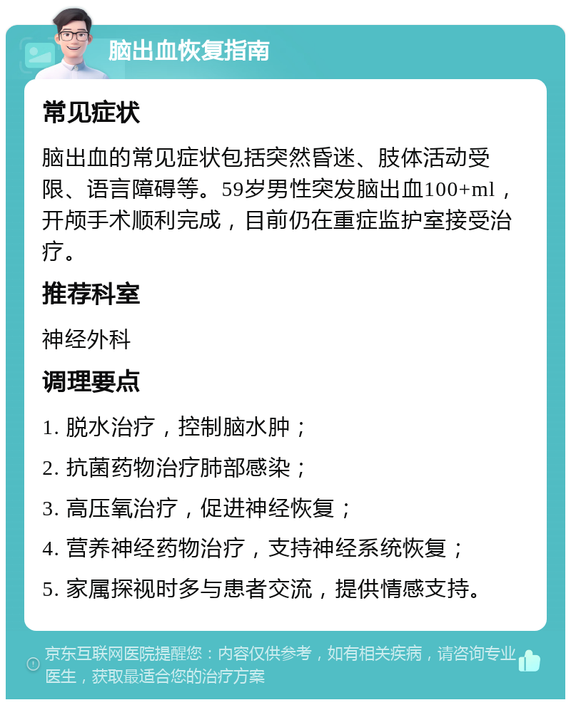 脑出血恢复指南 常见症状 脑出血的常见症状包括突然昏迷、肢体活动受限、语言障碍等。59岁男性突发脑出血100+ml，开颅手术顺利完成，目前仍在重症监护室接受治疗。 推荐科室 神经外科 调理要点 1. 脱水治疗，控制脑水肿； 2. 抗菌药物治疗肺部感染； 3. 高压氧治疗，促进神经恢复； 4. 营养神经药物治疗，支持神经系统恢复； 5. 家属探视时多与患者交流，提供情感支持。