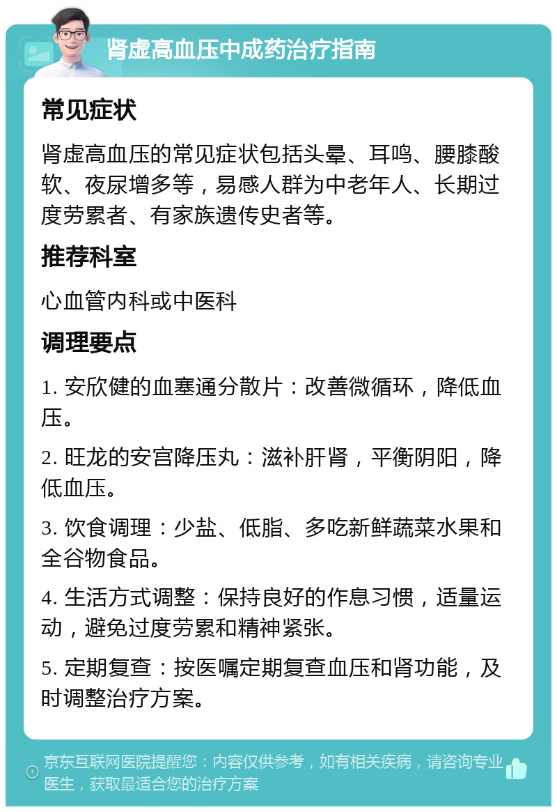 肾虚高血压中成药治疗指南 常见症状 肾虚高血压的常见症状包括头晕、耳鸣、腰膝酸软、夜尿增多等，易感人群为中老年人、长期过度劳累者、有家族遗传史者等。 推荐科室 心血管内科或中医科 调理要点 1. 安欣健的血塞通分散片：改善微循环，降低血压。 2. 旺龙的安宫降压丸：滋补肝肾，平衡阴阳，降低血压。 3. 饮食调理：少盐、低脂、多吃新鲜蔬菜水果和全谷物食品。 4. 生活方式调整：保持良好的作息习惯，适量运动，避免过度劳累和精神紧张。 5. 定期复查：按医嘱定期复查血压和肾功能，及时调整治疗方案。