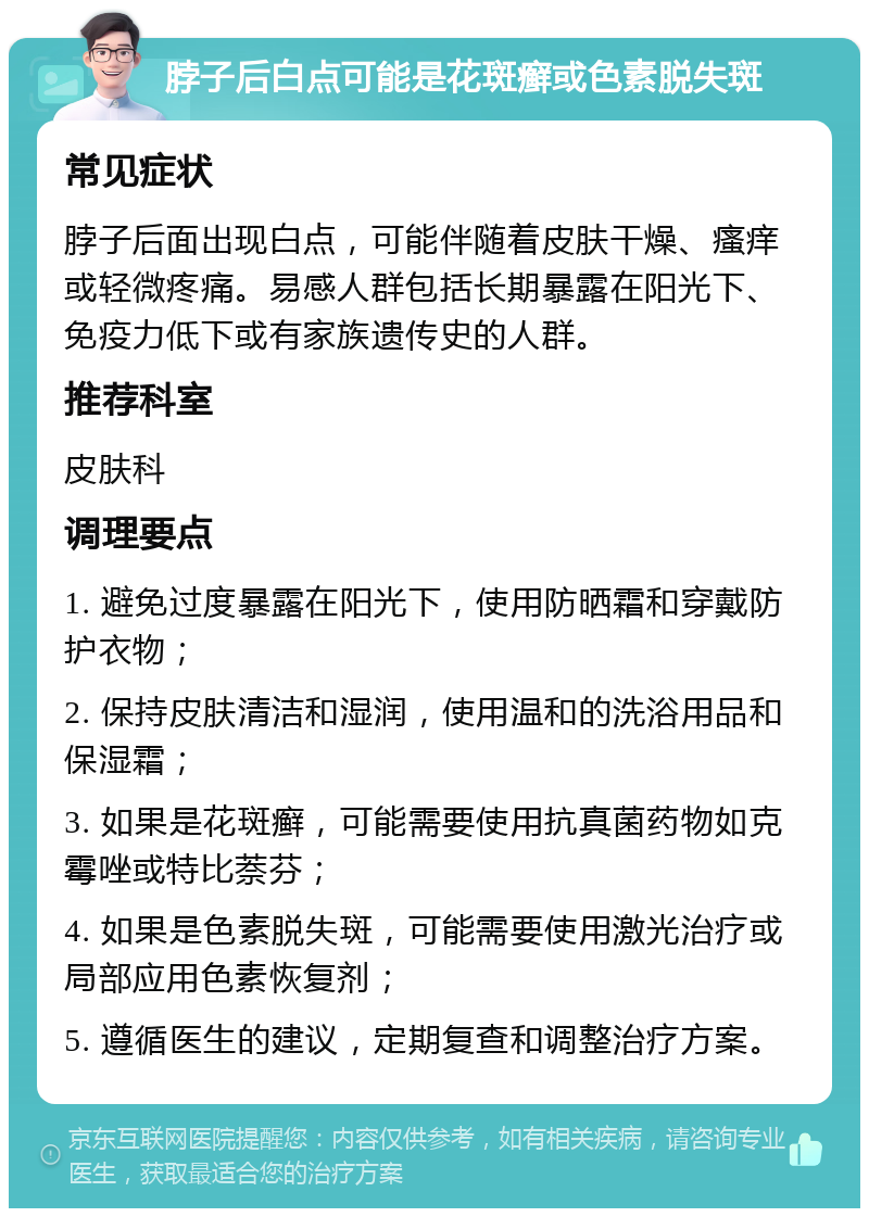 脖子后白点可能是花斑癣或色素脱失斑 常见症状 脖子后面出现白点，可能伴随着皮肤干燥、瘙痒或轻微疼痛。易感人群包括长期暴露在阳光下、免疫力低下或有家族遗传史的人群。 推荐科室 皮肤科 调理要点 1. 避免过度暴露在阳光下，使用防晒霜和穿戴防护衣物； 2. 保持皮肤清洁和湿润，使用温和的洗浴用品和保湿霜； 3. 如果是花斑癣，可能需要使用抗真菌药物如克霉唑或特比萘芬； 4. 如果是色素脱失斑，可能需要使用激光治疗或局部应用色素恢复剂； 5. 遵循医生的建议，定期复查和调整治疗方案。