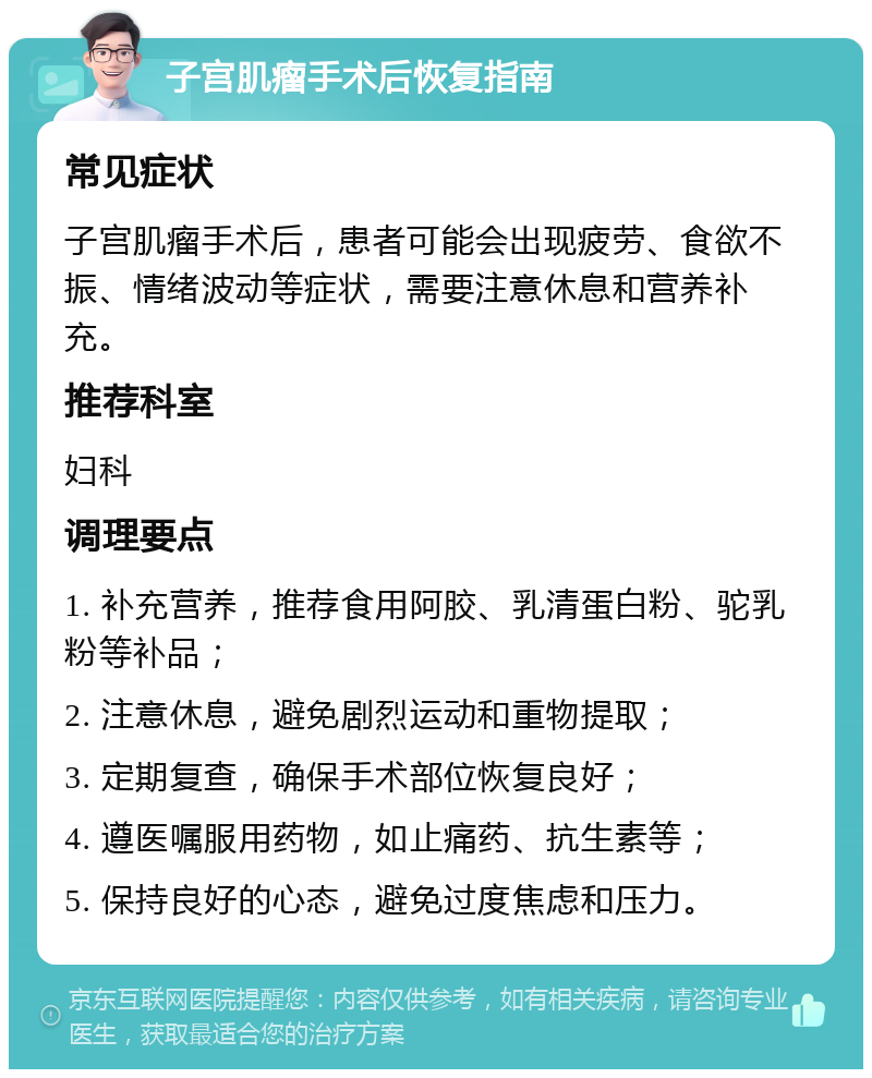 子宫肌瘤手术后恢复指南 常见症状 子宫肌瘤手术后，患者可能会出现疲劳、食欲不振、情绪波动等症状，需要注意休息和营养补充。 推荐科室 妇科 调理要点 1. 补充营养，推荐食用阿胶、乳清蛋白粉、驼乳粉等补品； 2. 注意休息，避免剧烈运动和重物提取； 3. 定期复查，确保手术部位恢复良好； 4. 遵医嘱服用药物，如止痛药、抗生素等； 5. 保持良好的心态，避免过度焦虑和压力。