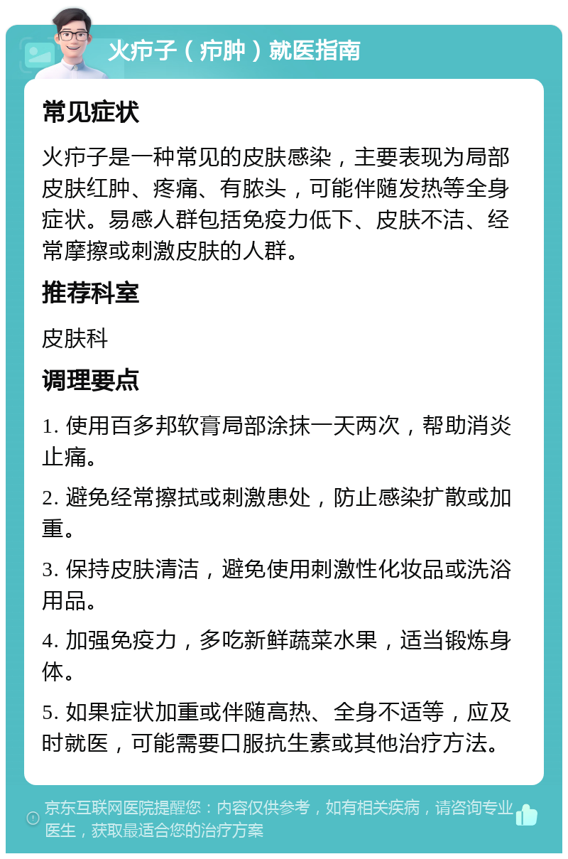 火疖子（疖肿）就医指南 常见症状 火疖子是一种常见的皮肤感染，主要表现为局部皮肤红肿、疼痛、有脓头，可能伴随发热等全身症状。易感人群包括免疫力低下、皮肤不洁、经常摩擦或刺激皮肤的人群。 推荐科室 皮肤科 调理要点 1. 使用百多邦软膏局部涂抹一天两次，帮助消炎止痛。 2. 避免经常擦拭或刺激患处，防止感染扩散或加重。 3. 保持皮肤清洁，避免使用刺激性化妆品或洗浴用品。 4. 加强免疫力，多吃新鲜蔬菜水果，适当锻炼身体。 5. 如果症状加重或伴随高热、全身不适等，应及时就医，可能需要口服抗生素或其他治疗方法。