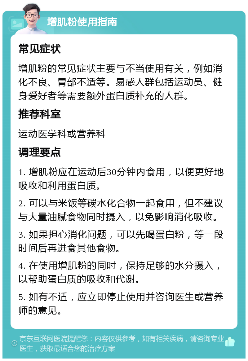 增肌粉使用指南 常见症状 增肌粉的常见症状主要与不当使用有关，例如消化不良、胃部不适等。易感人群包括运动员、健身爱好者等需要额外蛋白质补充的人群。 推荐科室 运动医学科或营养科 调理要点 1. 增肌粉应在运动后30分钟内食用，以便更好地吸收和利用蛋白质。 2. 可以与米饭等碳水化合物一起食用，但不建议与大量油腻食物同时摄入，以免影响消化吸收。 3. 如果担心消化问题，可以先喝蛋白粉，等一段时间后再进食其他食物。 4. 在使用增肌粉的同时，保持足够的水分摄入，以帮助蛋白质的吸收和代谢。 5. 如有不适，应立即停止使用并咨询医生或营养师的意见。