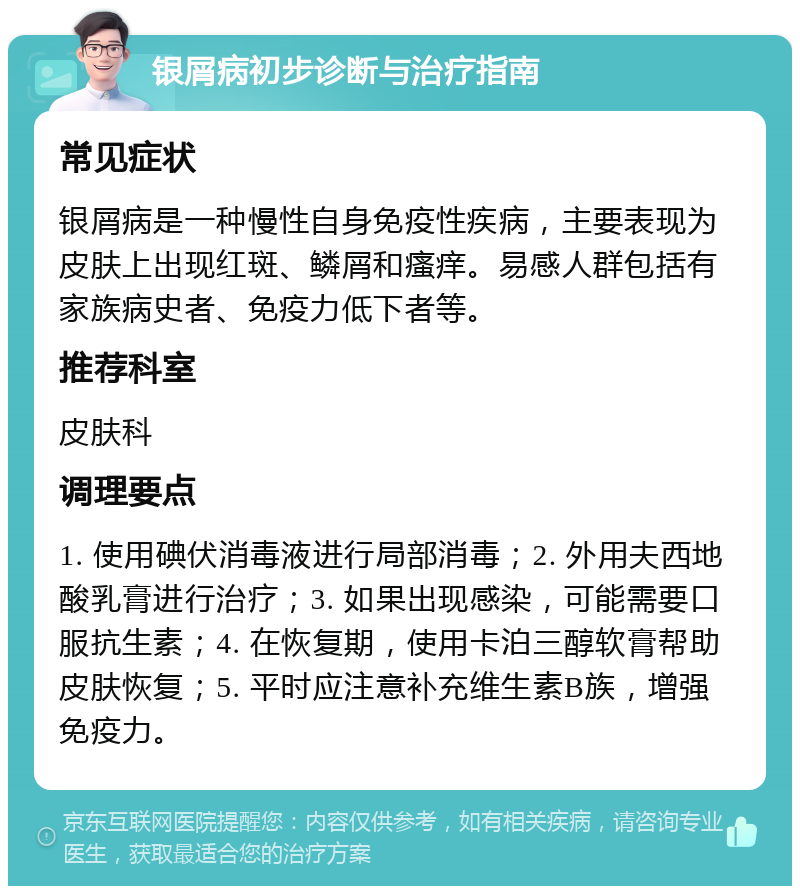 银屑病初步诊断与治疗指南 常见症状 银屑病是一种慢性自身免疫性疾病，主要表现为皮肤上出现红斑、鳞屑和瘙痒。易感人群包括有家族病史者、免疫力低下者等。 推荐科室 皮肤科 调理要点 1. 使用碘伏消毒液进行局部消毒；2. 外用夫西地酸乳膏进行治疗；3. 如果出现感染，可能需要口服抗生素；4. 在恢复期，使用卡泊三醇软膏帮助皮肤恢复；5. 平时应注意补充维生素B族，增强免疫力。