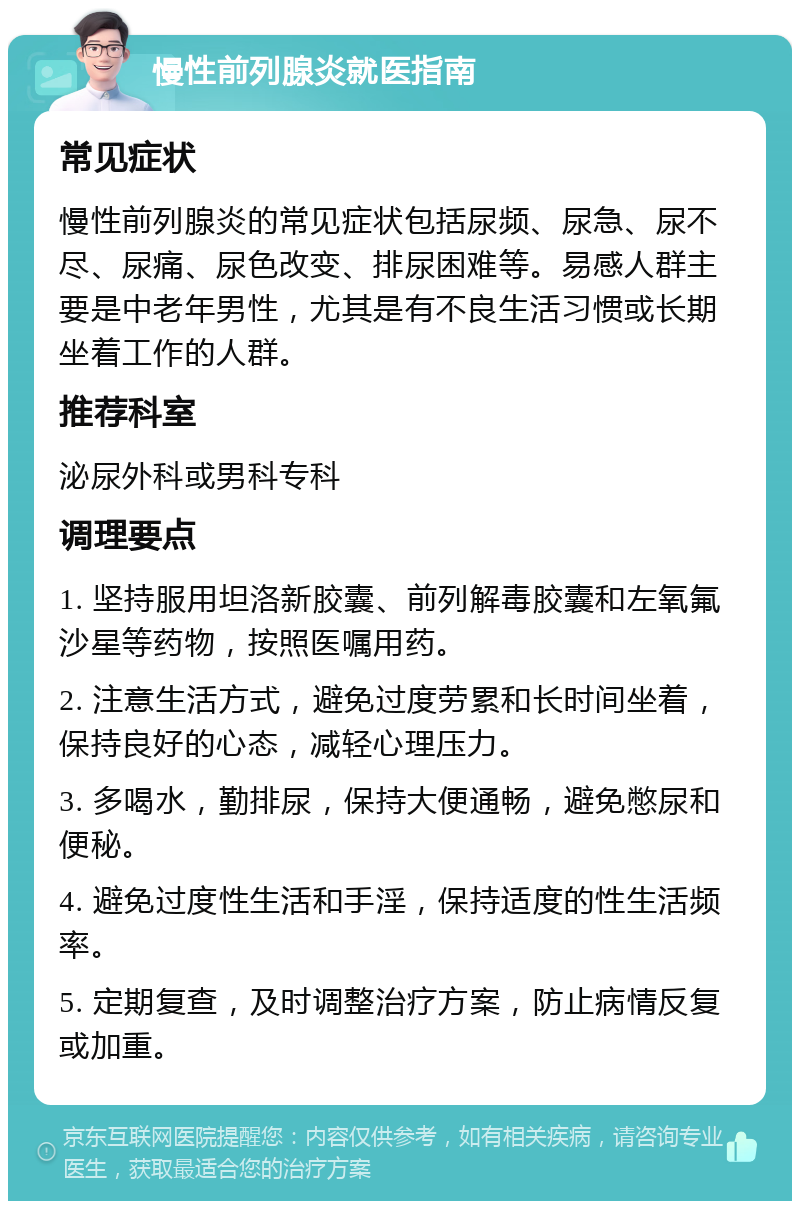 慢性前列腺炎就医指南 常见症状 慢性前列腺炎的常见症状包括尿频、尿急、尿不尽、尿痛、尿色改变、排尿困难等。易感人群主要是中老年男性，尤其是有不良生活习惯或长期坐着工作的人群。 推荐科室 泌尿外科或男科专科 调理要点 1. 坚持服用坦洛新胶囊、前列解毒胶囊和左氧氟沙星等药物，按照医嘱用药。 2. 注意生活方式，避免过度劳累和长时间坐着，保持良好的心态，减轻心理压力。 3. 多喝水，勤排尿，保持大便通畅，避免憋尿和便秘。 4. 避免过度性生活和手淫，保持适度的性生活频率。 5. 定期复查，及时调整治疗方案，防止病情反复或加重。