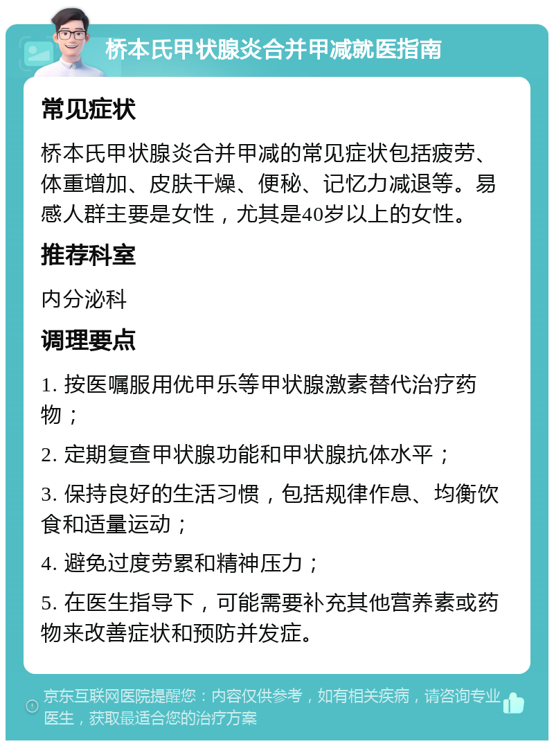 桥本氏甲状腺炎合并甲减就医指南 常见症状 桥本氏甲状腺炎合并甲减的常见症状包括疲劳、体重增加、皮肤干燥、便秘、记忆力减退等。易感人群主要是女性，尤其是40岁以上的女性。 推荐科室 内分泌科 调理要点 1. 按医嘱服用优甲乐等甲状腺激素替代治疗药物； 2. 定期复查甲状腺功能和甲状腺抗体水平； 3. 保持良好的生活习惯，包括规律作息、均衡饮食和适量运动； 4. 避免过度劳累和精神压力； 5. 在医生指导下，可能需要补充其他营养素或药物来改善症状和预防并发症。