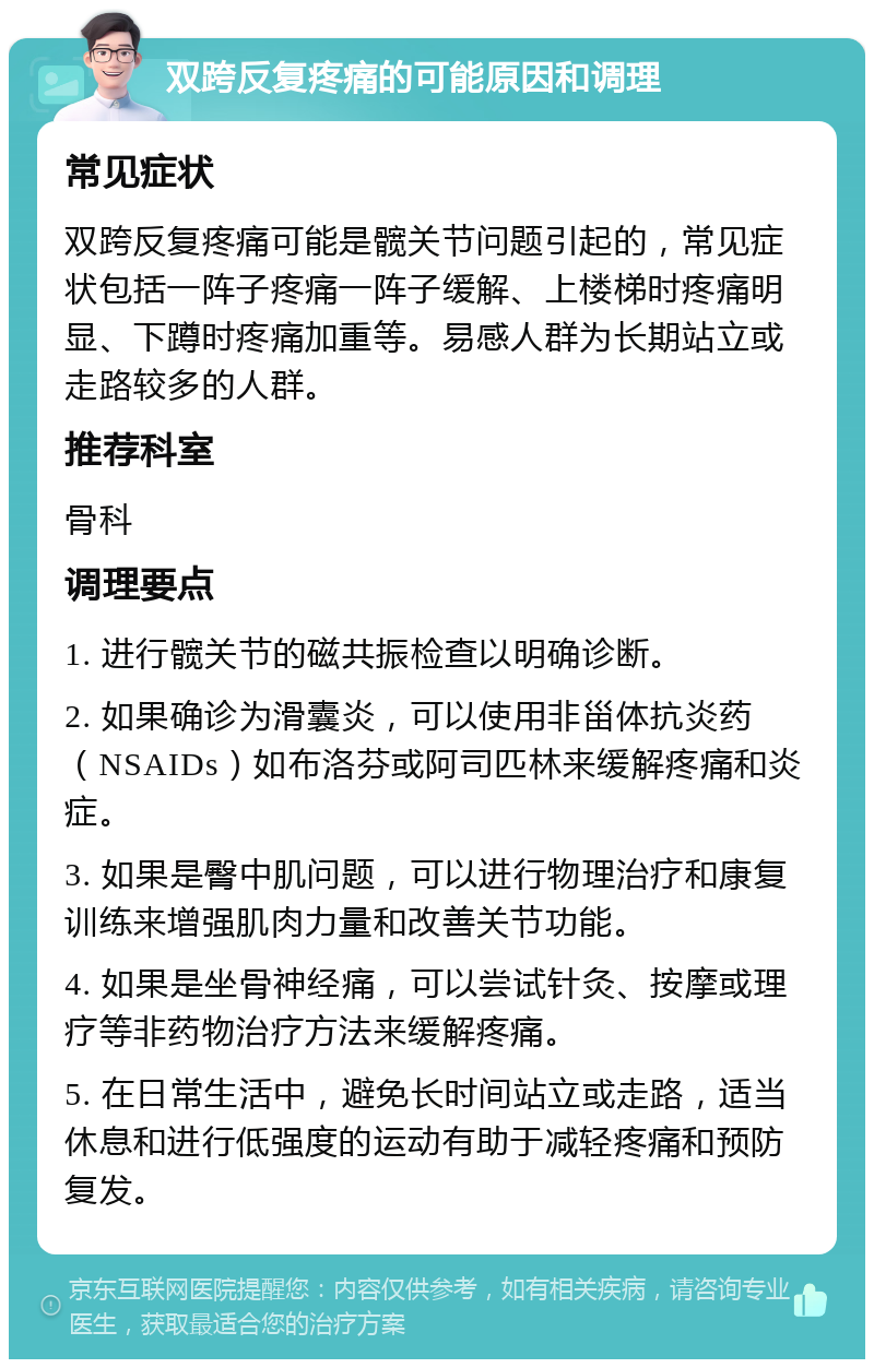 双跨反复疼痛的可能原因和调理 常见症状 双跨反复疼痛可能是髋关节问题引起的，常见症状包括一阵子疼痛一阵子缓解、上楼梯时疼痛明显、下蹲时疼痛加重等。易感人群为长期站立或走路较多的人群。 推荐科室 骨科 调理要点 1. 进行髋关节的磁共振检查以明确诊断。 2. 如果确诊为滑囊炎，可以使用非甾体抗炎药（NSAIDs）如布洛芬或阿司匹林来缓解疼痛和炎症。 3. 如果是臀中肌问题，可以进行物理治疗和康复训练来增强肌肉力量和改善关节功能。 4. 如果是坐骨神经痛，可以尝试针灸、按摩或理疗等非药物治疗方法来缓解疼痛。 5. 在日常生活中，避免长时间站立或走路，适当休息和进行低强度的运动有助于减轻疼痛和预防复发。