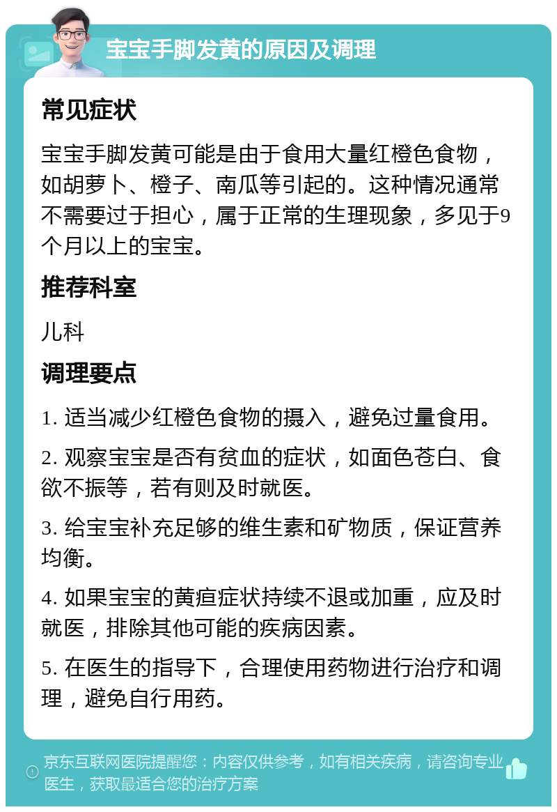 宝宝手脚发黄的原因及调理 常见症状 宝宝手脚发黄可能是由于食用大量红橙色食物，如胡萝卜、橙子、南瓜等引起的。这种情况通常不需要过于担心，属于正常的生理现象，多见于9个月以上的宝宝。 推荐科室 儿科 调理要点 1. 适当减少红橙色食物的摄入，避免过量食用。 2. 观察宝宝是否有贫血的症状，如面色苍白、食欲不振等，若有则及时就医。 3. 给宝宝补充足够的维生素和矿物质，保证营养均衡。 4. 如果宝宝的黄疸症状持续不退或加重，应及时就医，排除其他可能的疾病因素。 5. 在医生的指导下，合理使用药物进行治疗和调理，避免自行用药。