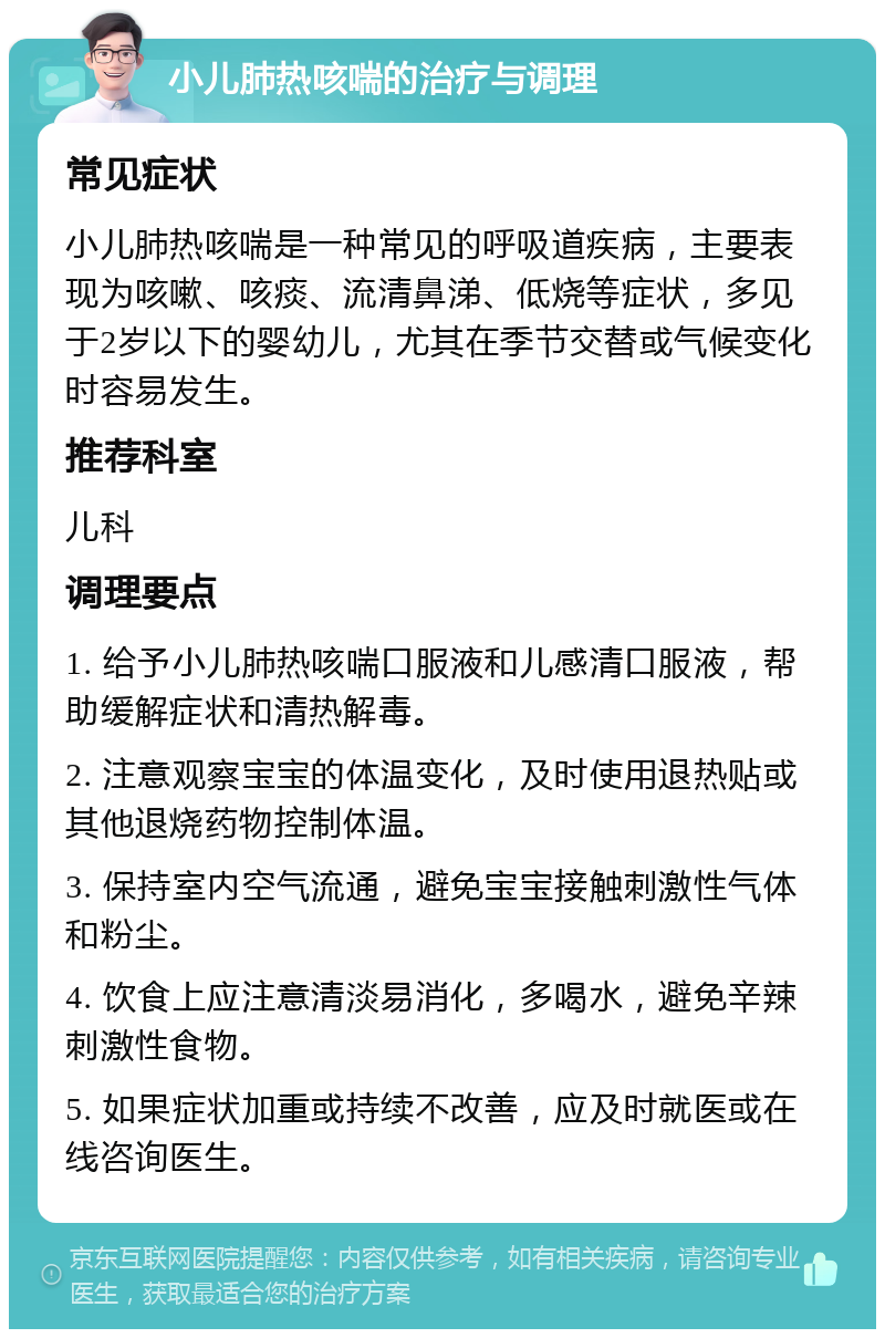 小儿肺热咳喘的治疗与调理 常见症状 小儿肺热咳喘是一种常见的呼吸道疾病，主要表现为咳嗽、咳痰、流清鼻涕、低烧等症状，多见于2岁以下的婴幼儿，尤其在季节交替或气候变化时容易发生。 推荐科室 儿科 调理要点 1. 给予小儿肺热咳喘口服液和儿感清口服液，帮助缓解症状和清热解毒。 2. 注意观察宝宝的体温变化，及时使用退热贴或其他退烧药物控制体温。 3. 保持室内空气流通，避免宝宝接触刺激性气体和粉尘。 4. 饮食上应注意清淡易消化，多喝水，避免辛辣刺激性食物。 5. 如果症状加重或持续不改善，应及时就医或在线咨询医生。