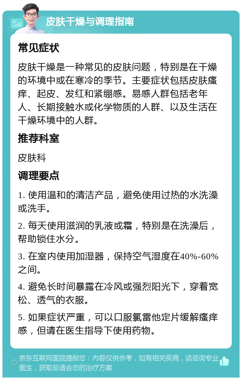 皮肤干燥与调理指南 常见症状 皮肤干燥是一种常见的皮肤问题，特别是在干燥的环境中或在寒冷的季节。主要症状包括皮肤瘙痒、起皮、发红和紧绷感。易感人群包括老年人、长期接触水或化学物质的人群、以及生活在干燥环境中的人群。 推荐科室 皮肤科 调理要点 1. 使用温和的清洁产品，避免使用过热的水洗澡或洗手。 2. 每天使用滋润的乳液或霜，特别是在洗澡后，帮助锁住水分。 3. 在室内使用加湿器，保持空气湿度在40%-60%之间。 4. 避免长时间暴露在冷风或强烈阳光下，穿着宽松、透气的衣服。 5. 如果症状严重，可以口服氯雷他定片缓解瘙痒感，但请在医生指导下使用药物。