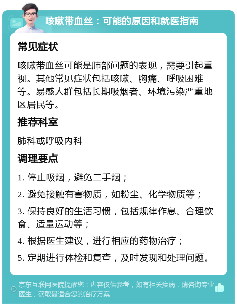 咳嗽带血丝：可能的原因和就医指南 常见症状 咳嗽带血丝可能是肺部问题的表现，需要引起重视。其他常见症状包括咳嗽、胸痛、呼吸困难等。易感人群包括长期吸烟者、环境污染严重地区居民等。 推荐科室 肺科或呼吸内科 调理要点 1. 停止吸烟，避免二手烟； 2. 避免接触有害物质，如粉尘、化学物质等； 3. 保持良好的生活习惯，包括规律作息、合理饮食、适量运动等； 4. 根据医生建议，进行相应的药物治疗； 5. 定期进行体检和复查，及时发现和处理问题。