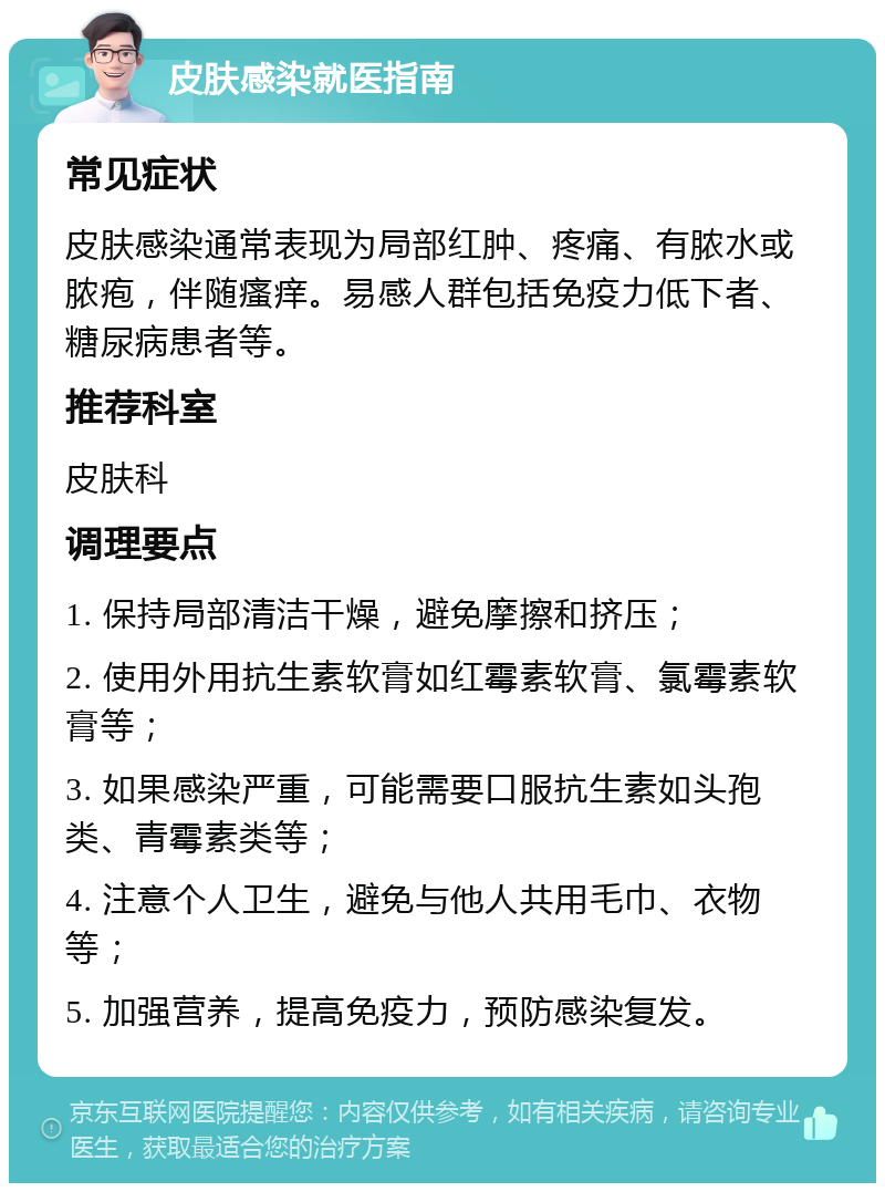 皮肤感染就医指南 常见症状 皮肤感染通常表现为局部红肿、疼痛、有脓水或脓疱，伴随瘙痒。易感人群包括免疫力低下者、糖尿病患者等。 推荐科室 皮肤科 调理要点 1. 保持局部清洁干燥，避免摩擦和挤压； 2. 使用外用抗生素软膏如红霉素软膏、氯霉素软膏等； 3. 如果感染严重，可能需要口服抗生素如头孢类、青霉素类等； 4. 注意个人卫生，避免与他人共用毛巾、衣物等； 5. 加强营养，提高免疫力，预防感染复发。