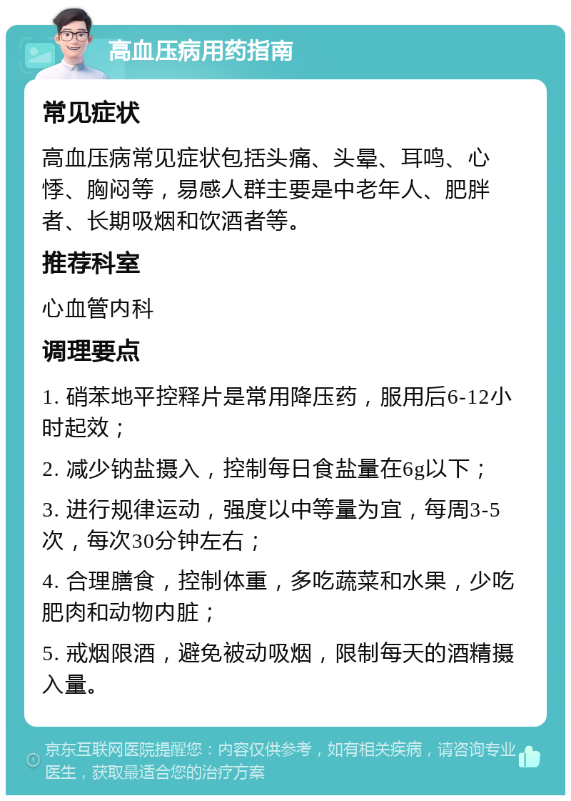 高血压病用药指南 常见症状 高血压病常见症状包括头痛、头晕、耳鸣、心悸、胸闷等，易感人群主要是中老年人、肥胖者、长期吸烟和饮酒者等。 推荐科室 心血管内科 调理要点 1. 硝苯地平控释片是常用降压药，服用后6-12小时起效； 2. 减少钠盐摄入，控制每日食盐量在6g以下； 3. 进行规律运动，强度以中等量为宜，每周3-5次，每次30分钟左右； 4. 合理膳食，控制体重，多吃蔬菜和水果，少吃肥肉和动物内脏； 5. 戒烟限酒，避免被动吸烟，限制每天的酒精摄入量。