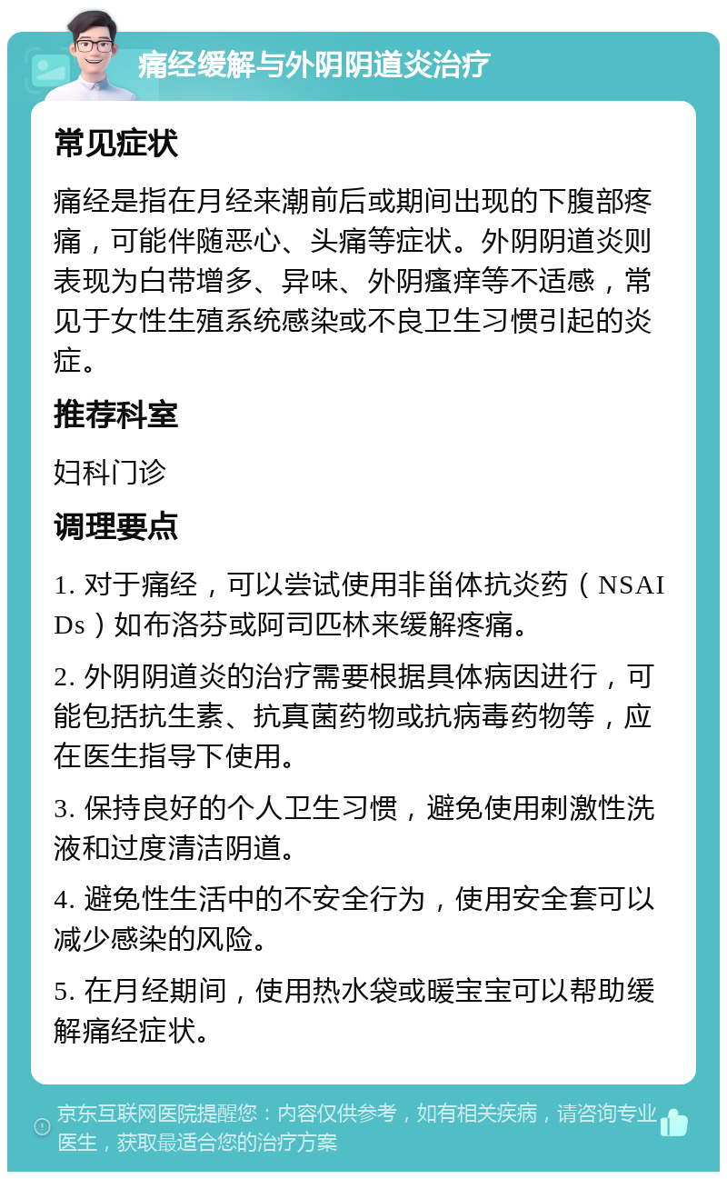 痛经缓解与外阴阴道炎治疗 常见症状 痛经是指在月经来潮前后或期间出现的下腹部疼痛，可能伴随恶心、头痛等症状。外阴阴道炎则表现为白带增多、异味、外阴瘙痒等不适感，常见于女性生殖系统感染或不良卫生习惯引起的炎症。 推荐科室 妇科门诊 调理要点 1. 对于痛经，可以尝试使用非甾体抗炎药（NSAIDs）如布洛芬或阿司匹林来缓解疼痛。 2. 外阴阴道炎的治疗需要根据具体病因进行，可能包括抗生素、抗真菌药物或抗病毒药物等，应在医生指导下使用。 3. 保持良好的个人卫生习惯，避免使用刺激性洗液和过度清洁阴道。 4. 避免性生活中的不安全行为，使用安全套可以减少感染的风险。 5. 在月经期间，使用热水袋或暖宝宝可以帮助缓解痛经症状。