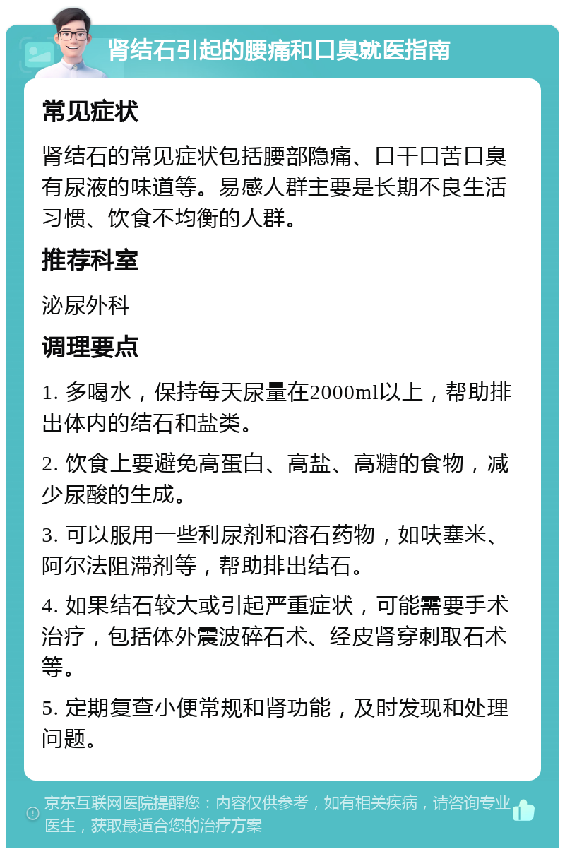 肾结石引起的腰痛和口臭就医指南 常见症状 肾结石的常见症状包括腰部隐痛、口干口苦口臭有尿液的味道等。易感人群主要是长期不良生活习惯、饮食不均衡的人群。 推荐科室 泌尿外科 调理要点 1. 多喝水，保持每天尿量在2000ml以上，帮助排出体内的结石和盐类。 2. 饮食上要避免高蛋白、高盐、高糖的食物，减少尿酸的生成。 3. 可以服用一些利尿剂和溶石药物，如呋塞米、阿尔法阻滞剂等，帮助排出结石。 4. 如果结石较大或引起严重症状，可能需要手术治疗，包括体外震波碎石术、经皮肾穿刺取石术等。 5. 定期复查小便常规和肾功能，及时发现和处理问题。