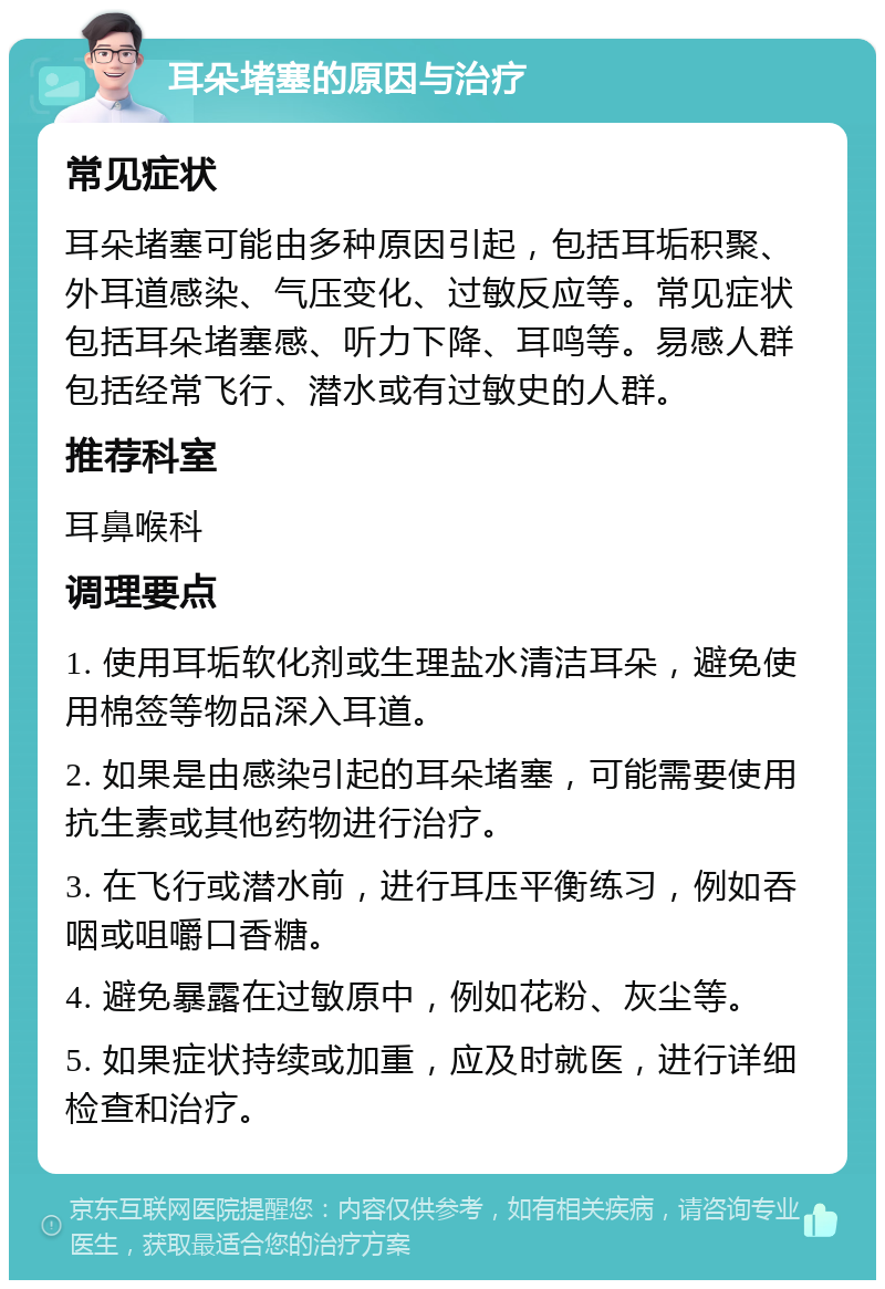 耳朵堵塞的原因与治疗 常见症状 耳朵堵塞可能由多种原因引起，包括耳垢积聚、外耳道感染、气压变化、过敏反应等。常见症状包括耳朵堵塞感、听力下降、耳鸣等。易感人群包括经常飞行、潜水或有过敏史的人群。 推荐科室 耳鼻喉科 调理要点 1. 使用耳垢软化剂或生理盐水清洁耳朵，避免使用棉签等物品深入耳道。 2. 如果是由感染引起的耳朵堵塞，可能需要使用抗生素或其他药物进行治疗。 3. 在飞行或潜水前，进行耳压平衡练习，例如吞咽或咀嚼口香糖。 4. 避免暴露在过敏原中，例如花粉、灰尘等。 5. 如果症状持续或加重，应及时就医，进行详细检查和治疗。