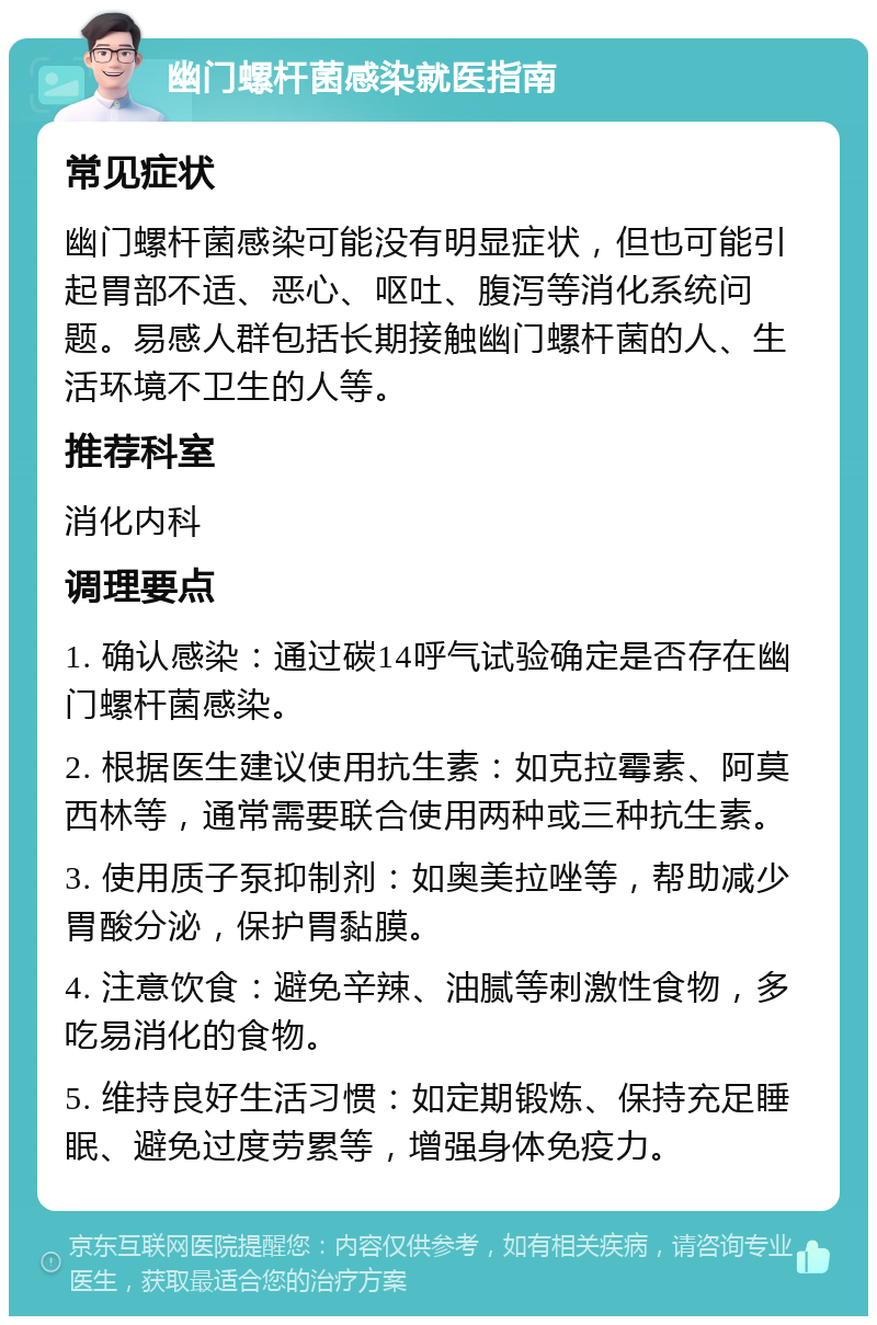 幽门螺杆菌感染就医指南 常见症状 幽门螺杆菌感染可能没有明显症状，但也可能引起胃部不适、恶心、呕吐、腹泻等消化系统问题。易感人群包括长期接触幽门螺杆菌的人、生活环境不卫生的人等。 推荐科室 消化内科 调理要点 1. 确认感染：通过碳14呼气试验确定是否存在幽门螺杆菌感染。 2. 根据医生建议使用抗生素：如克拉霉素、阿莫西林等，通常需要联合使用两种或三种抗生素。 3. 使用质子泵抑制剂：如奥美拉唑等，帮助减少胃酸分泌，保护胃黏膜。 4. 注意饮食：避免辛辣、油腻等刺激性食物，多吃易消化的食物。 5. 维持良好生活习惯：如定期锻炼、保持充足睡眠、避免过度劳累等，增强身体免疫力。