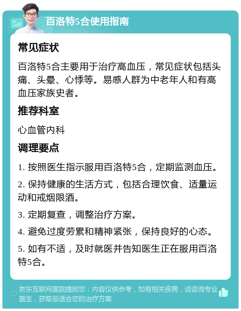 百洛特5合使用指南 常见症状 百洛特5合主要用于治疗高血压，常见症状包括头痛、头晕、心悸等。易感人群为中老年人和有高血压家族史者。 推荐科室 心血管内科 调理要点 1. 按照医生指示服用百洛特5合，定期监测血压。 2. 保持健康的生活方式，包括合理饮食、适量运动和戒烟限酒。 3. 定期复查，调整治疗方案。 4. 避免过度劳累和精神紧张，保持良好的心态。 5. 如有不适，及时就医并告知医生正在服用百洛特5合。