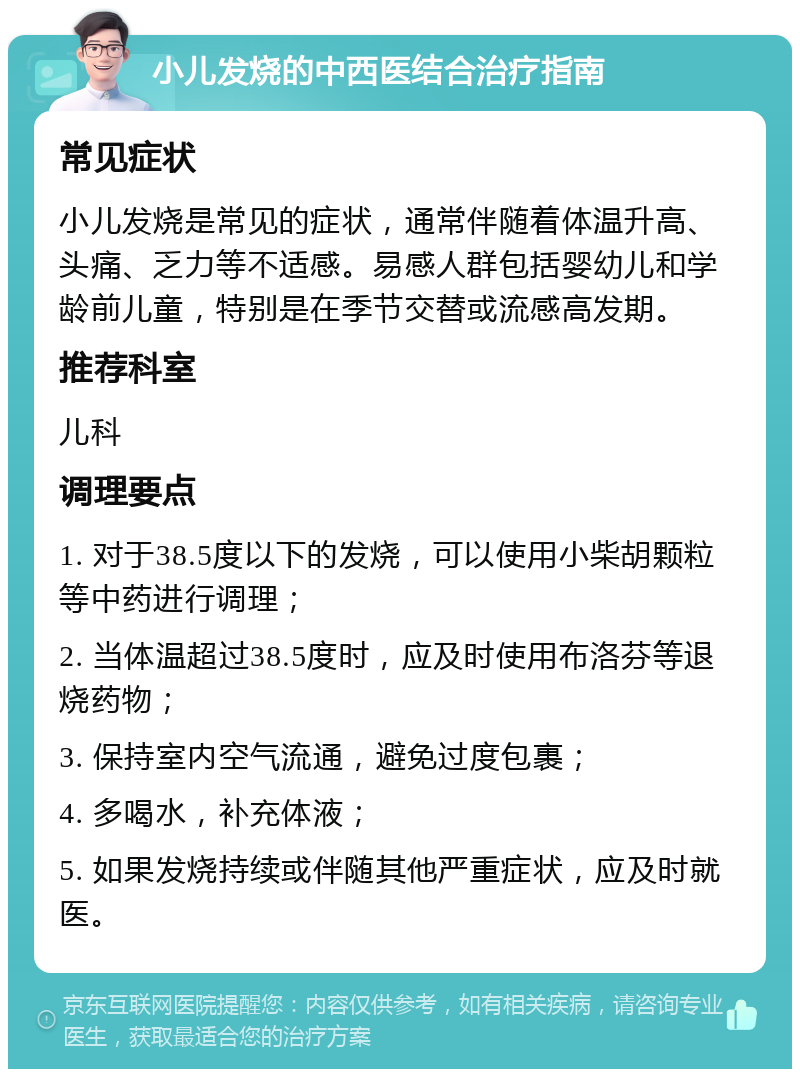 小儿发烧的中西医结合治疗指南 常见症状 小儿发烧是常见的症状，通常伴随着体温升高、头痛、乏力等不适感。易感人群包括婴幼儿和学龄前儿童，特别是在季节交替或流感高发期。 推荐科室 儿科 调理要点 1. 对于38.5度以下的发烧，可以使用小柴胡颗粒等中药进行调理； 2. 当体温超过38.5度时，应及时使用布洛芬等退烧药物； 3. 保持室内空气流通，避免过度包裹； 4. 多喝水，补充体液； 5. 如果发烧持续或伴随其他严重症状，应及时就医。