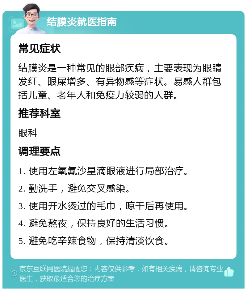 结膜炎就医指南 常见症状 结膜炎是一种常见的眼部疾病，主要表现为眼睛发红、眼屎增多、有异物感等症状。易感人群包括儿童、老年人和免疫力较弱的人群。 推荐科室 眼科 调理要点 1. 使用左氧氟沙星滴眼液进行局部治疗。 2. 勤洗手，避免交叉感染。 3. 使用开水烫过的毛巾，晾干后再使用。 4. 避免熬夜，保持良好的生活习惯。 5. 避免吃辛辣食物，保持清淡饮食。