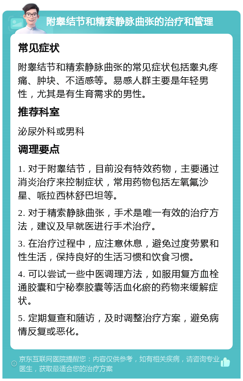 附睾结节和精索静脉曲张的治疗和管理 常见症状 附睾结节和精索静脉曲张的常见症状包括睾丸疼痛、肿块、不适感等。易感人群主要是年轻男性，尤其是有生育需求的男性。 推荐科室 泌尿外科或男科 调理要点 1. 对于附睾结节，目前没有特效药物，主要通过消炎治疗来控制症状，常用药物包括左氧氟沙星、哌拉西林舒巴坦等。 2. 对于精索静脉曲张，手术是唯一有效的治疗方法，建议及早就医进行手术治疗。 3. 在治疗过程中，应注意休息，避免过度劳累和性生活，保持良好的生活习惯和饮食习惯。 4. 可以尝试一些中医调理方法，如服用复方血栓通胶囊和宁秘泰胶囊等活血化瘀的药物来缓解症状。 5. 定期复查和随访，及时调整治疗方案，避免病情反复或恶化。