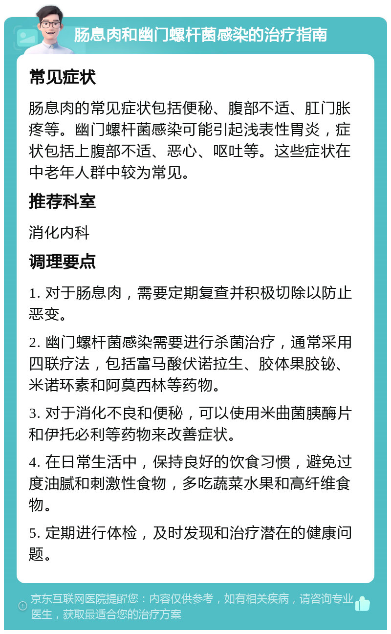 肠息肉和幽门螺杆菌感染的治疗指南 常见症状 肠息肉的常见症状包括便秘、腹部不适、肛门胀疼等。幽门螺杆菌感染可能引起浅表性胃炎，症状包括上腹部不适、恶心、呕吐等。这些症状在中老年人群中较为常见。 推荐科室 消化内科 调理要点 1. 对于肠息肉，需要定期复查并积极切除以防止恶变。 2. 幽门螺杆菌感染需要进行杀菌治疗，通常采用四联疗法，包括富马酸伏诺拉生、胶体果胶铋、米诺环素和阿莫西林等药物。 3. 对于消化不良和便秘，可以使用米曲菌胰酶片和伊托必利等药物来改善症状。 4. 在日常生活中，保持良好的饮食习惯，避免过度油腻和刺激性食物，多吃蔬菜水果和高纤维食物。 5. 定期进行体检，及时发现和治疗潜在的健康问题。