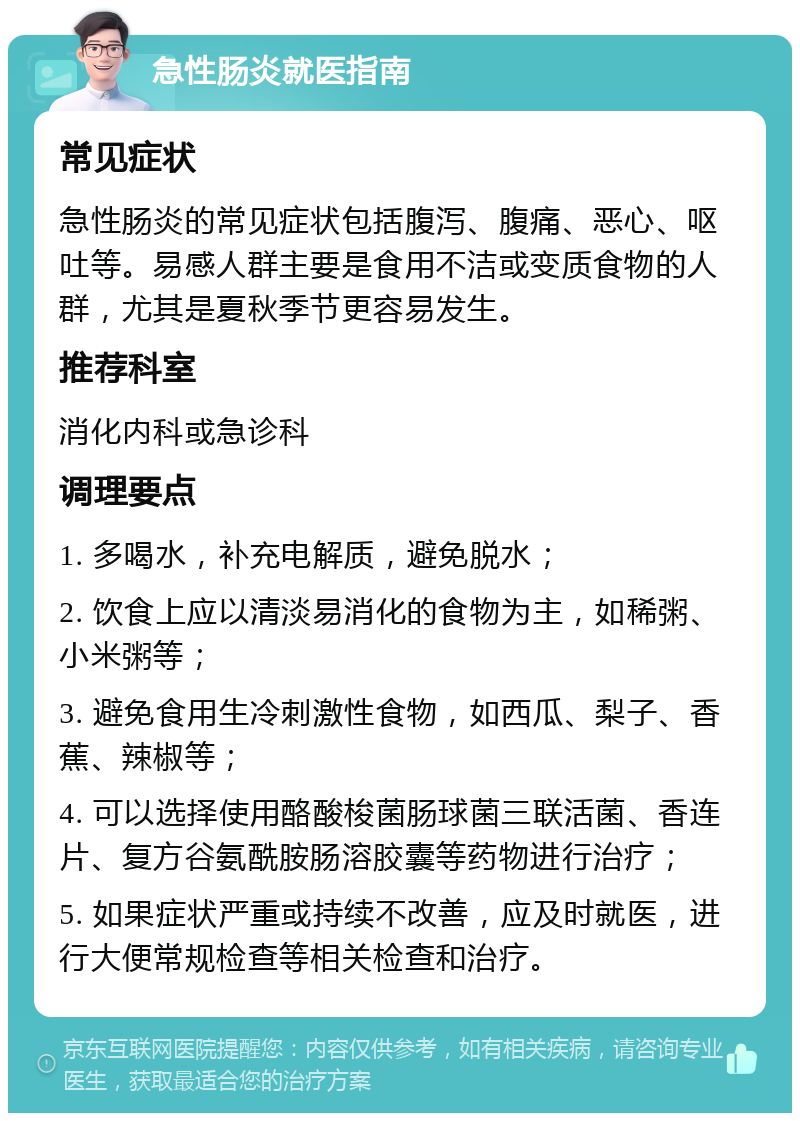 急性肠炎就医指南 常见症状 急性肠炎的常见症状包括腹泻、腹痛、恶心、呕吐等。易感人群主要是食用不洁或变质食物的人群，尤其是夏秋季节更容易发生。 推荐科室 消化内科或急诊科 调理要点 1. 多喝水，补充电解质，避免脱水； 2. 饮食上应以清淡易消化的食物为主，如稀粥、小米粥等； 3. 避免食用生冷刺激性食物，如西瓜、梨子、香蕉、辣椒等； 4. 可以选择使用酪酸梭菌肠球菌三联活菌、香连片、复方谷氨酰胺肠溶胶囊等药物进行治疗； 5. 如果症状严重或持续不改善，应及时就医，进行大便常规检查等相关检查和治疗。