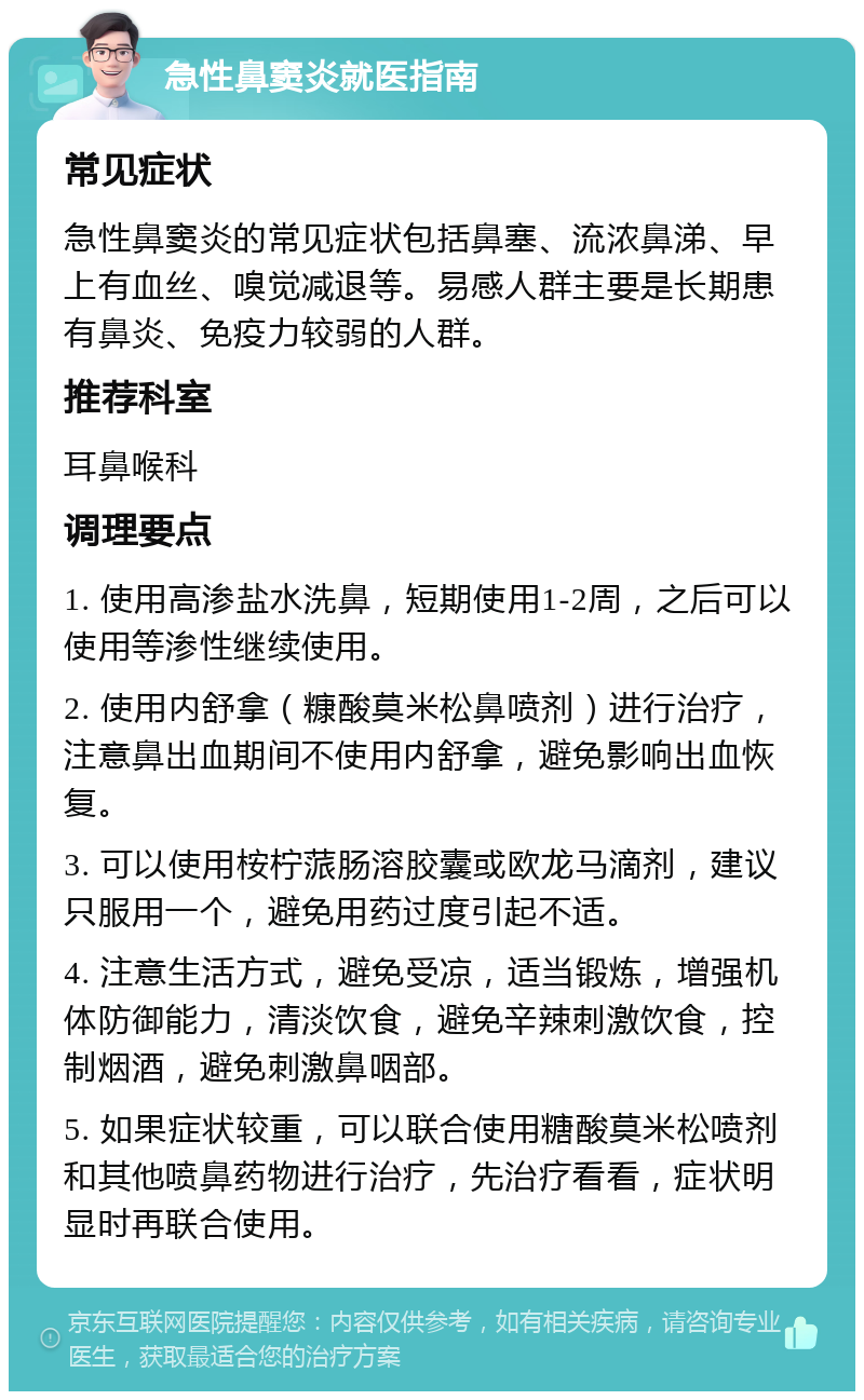 急性鼻窦炎就医指南 常见症状 急性鼻窦炎的常见症状包括鼻塞、流浓鼻涕、早上有血丝、嗅觉减退等。易感人群主要是长期患有鼻炎、免疫力较弱的人群。 推荐科室 耳鼻喉科 调理要点 1. 使用高渗盐水洗鼻，短期使用1-2周，之后可以使用等渗性继续使用。 2. 使用内舒拿（糠酸莫米松鼻喷剂）进行治疗，注意鼻出血期间不使用内舒拿，避免影响出血恢复。 3. 可以使用桉柠蒎肠溶胶囊或欧龙马滴剂，建议只服用一个，避免用药过度引起不适。 4. 注意生活方式，避免受凉，适当锻炼，增强机体防御能力，清淡饮食，避免辛辣刺激饮食，控制烟酒，避免刺激鼻咽部。 5. 如果症状较重，可以联合使用糖酸莫米松喷剂和其他喷鼻药物进行治疗，先治疗看看，症状明显时再联合使用。