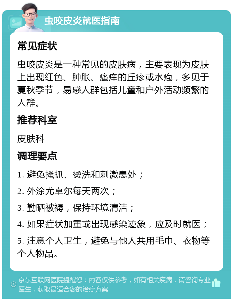 虫咬皮炎就医指南 常见症状 虫咬皮炎是一种常见的皮肤病，主要表现为皮肤上出现红色、肿胀、瘙痒的丘疹或水疱，多见于夏秋季节，易感人群包括儿童和户外活动频繁的人群。 推荐科室 皮肤科 调理要点 1. 避免搔抓、烫洗和刺激患处； 2. 外涂尤卓尔每天两次； 3. 勤晒被褥，保持环境清洁； 4. 如果症状加重或出现感染迹象，应及时就医； 5. 注意个人卫生，避免与他人共用毛巾、衣物等个人物品。