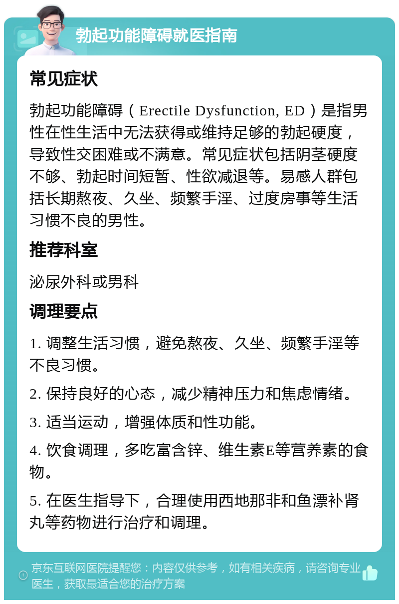 勃起功能障碍就医指南 常见症状 勃起功能障碍（Erectile Dysfunction, ED）是指男性在性生活中无法获得或维持足够的勃起硬度，导致性交困难或不满意。常见症状包括阴茎硬度不够、勃起时间短暂、性欲减退等。易感人群包括长期熬夜、久坐、频繁手淫、过度房事等生活习惯不良的男性。 推荐科室 泌尿外科或男科 调理要点 1. 调整生活习惯，避免熬夜、久坐、频繁手淫等不良习惯。 2. 保持良好的心态，减少精神压力和焦虑情绪。 3. 适当运动，增强体质和性功能。 4. 饮食调理，多吃富含锌、维生素E等营养素的食物。 5. 在医生指导下，合理使用西地那非和鱼漂补肾丸等药物进行治疗和调理。