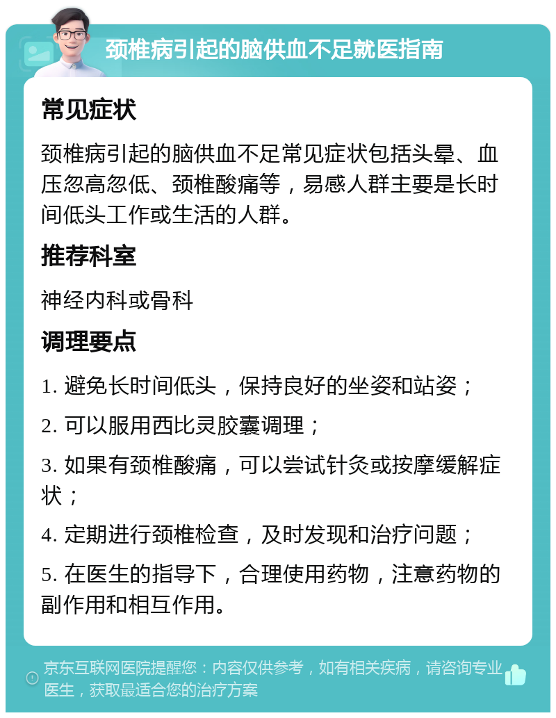 颈椎病引起的脑供血不足就医指南 常见症状 颈椎病引起的脑供血不足常见症状包括头晕、血压忽高忽低、颈椎酸痛等，易感人群主要是长时间低头工作或生活的人群。 推荐科室 神经内科或骨科 调理要点 1. 避免长时间低头，保持良好的坐姿和站姿； 2. 可以服用西比灵胶囊调理； 3. 如果有颈椎酸痛，可以尝试针灸或按摩缓解症状； 4. 定期进行颈椎检查，及时发现和治疗问题； 5. 在医生的指导下，合理使用药物，注意药物的副作用和相互作用。