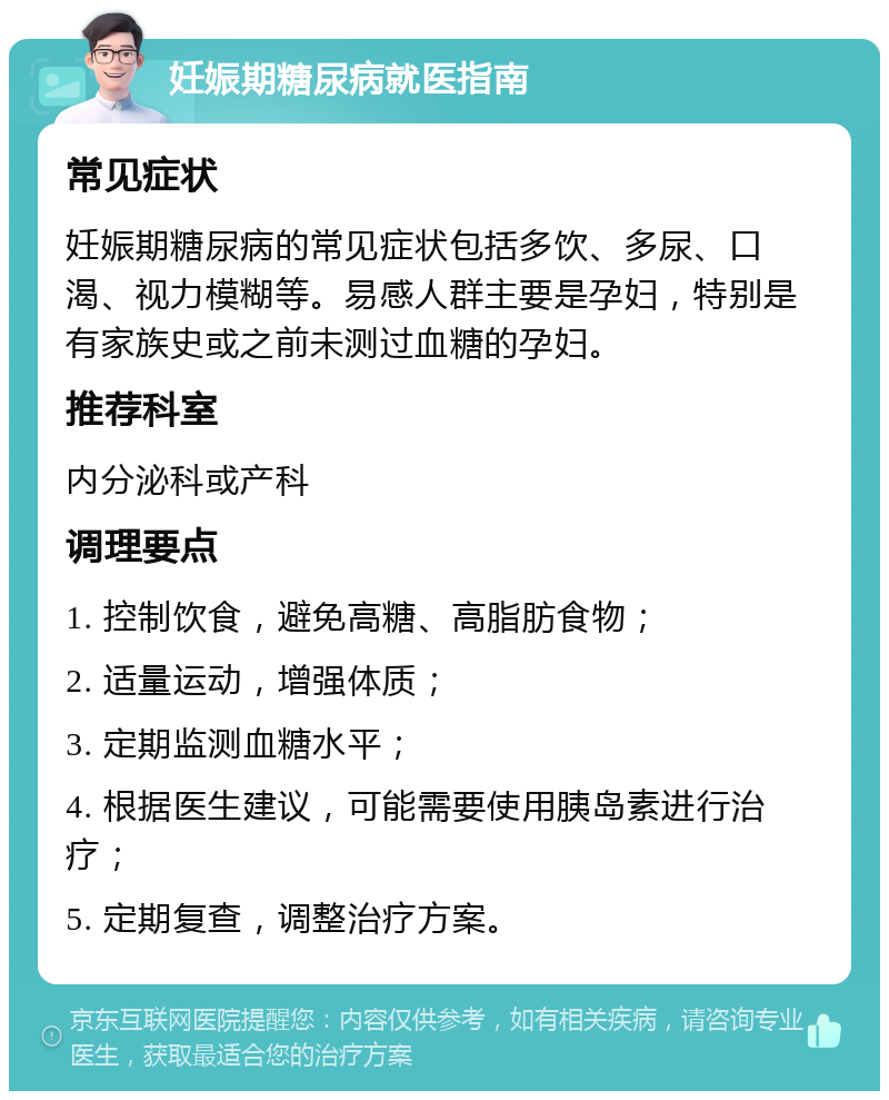 妊娠期糖尿病就医指南 常见症状 妊娠期糖尿病的常见症状包括多饮、多尿、口渴、视力模糊等。易感人群主要是孕妇，特别是有家族史或之前未测过血糖的孕妇。 推荐科室 内分泌科或产科 调理要点 1. 控制饮食，避免高糖、高脂肪食物； 2. 适量运动，增强体质； 3. 定期监测血糖水平； 4. 根据医生建议，可能需要使用胰岛素进行治疗； 5. 定期复查，调整治疗方案。