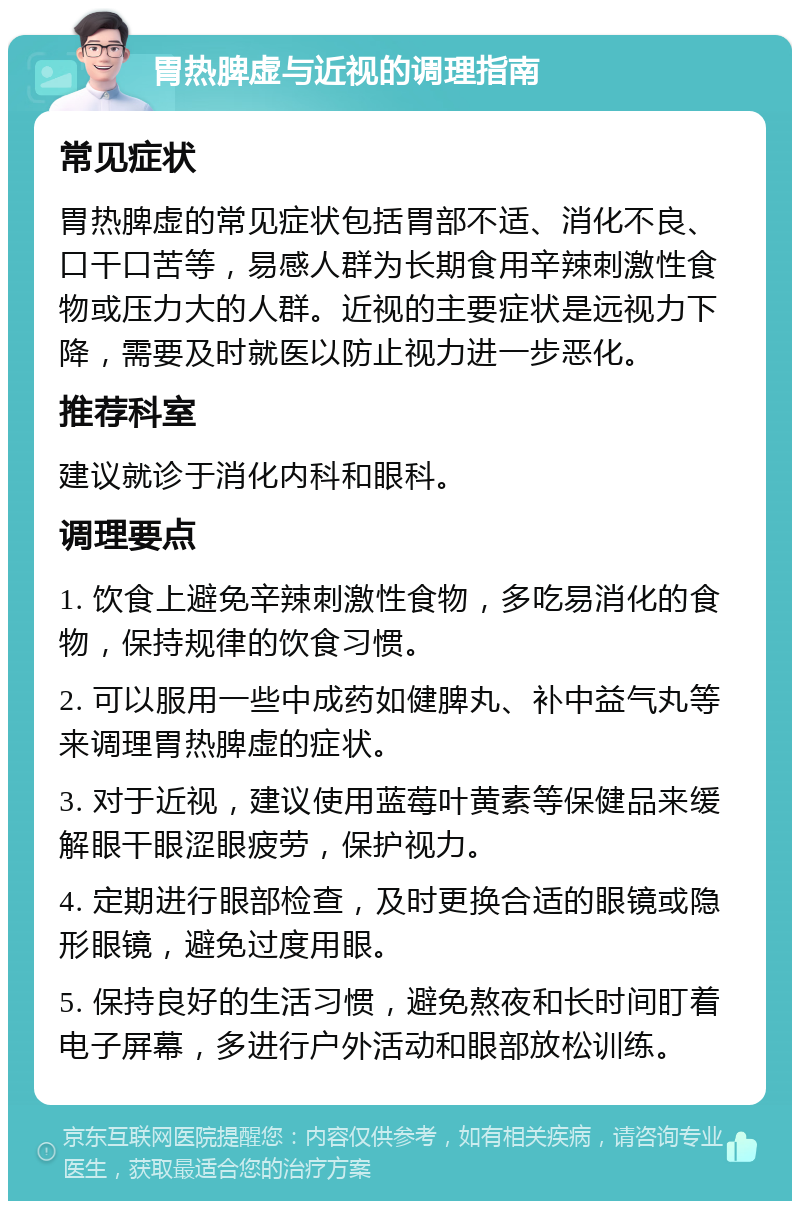 胃热脾虚与近视的调理指南 常见症状 胃热脾虚的常见症状包括胃部不适、消化不良、口干口苦等，易感人群为长期食用辛辣刺激性食物或压力大的人群。近视的主要症状是远视力下降，需要及时就医以防止视力进一步恶化。 推荐科室 建议就诊于消化内科和眼科。 调理要点 1. 饮食上避免辛辣刺激性食物，多吃易消化的食物，保持规律的饮食习惯。 2. 可以服用一些中成药如健脾丸、补中益气丸等来调理胃热脾虚的症状。 3. 对于近视，建议使用蓝莓叶黄素等保健品来缓解眼干眼涩眼疲劳，保护视力。 4. 定期进行眼部检查，及时更换合适的眼镜或隐形眼镜，避免过度用眼。 5. 保持良好的生活习惯，避免熬夜和长时间盯着电子屏幕，多进行户外活动和眼部放松训练。