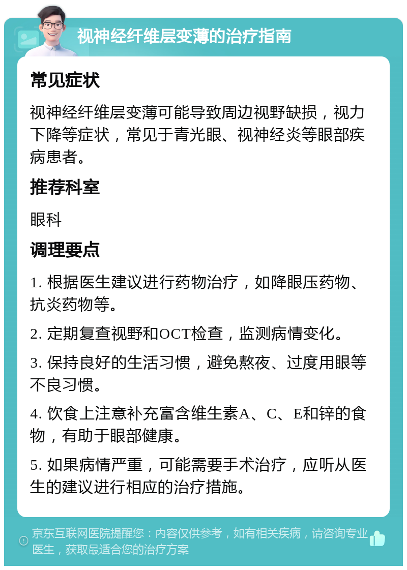 视神经纤维层变薄的治疗指南 常见症状 视神经纤维层变薄可能导致周边视野缺损，视力下降等症状，常见于青光眼、视神经炎等眼部疾病患者。 推荐科室 眼科 调理要点 1. 根据医生建议进行药物治疗，如降眼压药物、抗炎药物等。 2. 定期复查视野和OCT检查，监测病情变化。 3. 保持良好的生活习惯，避免熬夜、过度用眼等不良习惯。 4. 饮食上注意补充富含维生素A、C、E和锌的食物，有助于眼部健康。 5. 如果病情严重，可能需要手术治疗，应听从医生的建议进行相应的治疗措施。