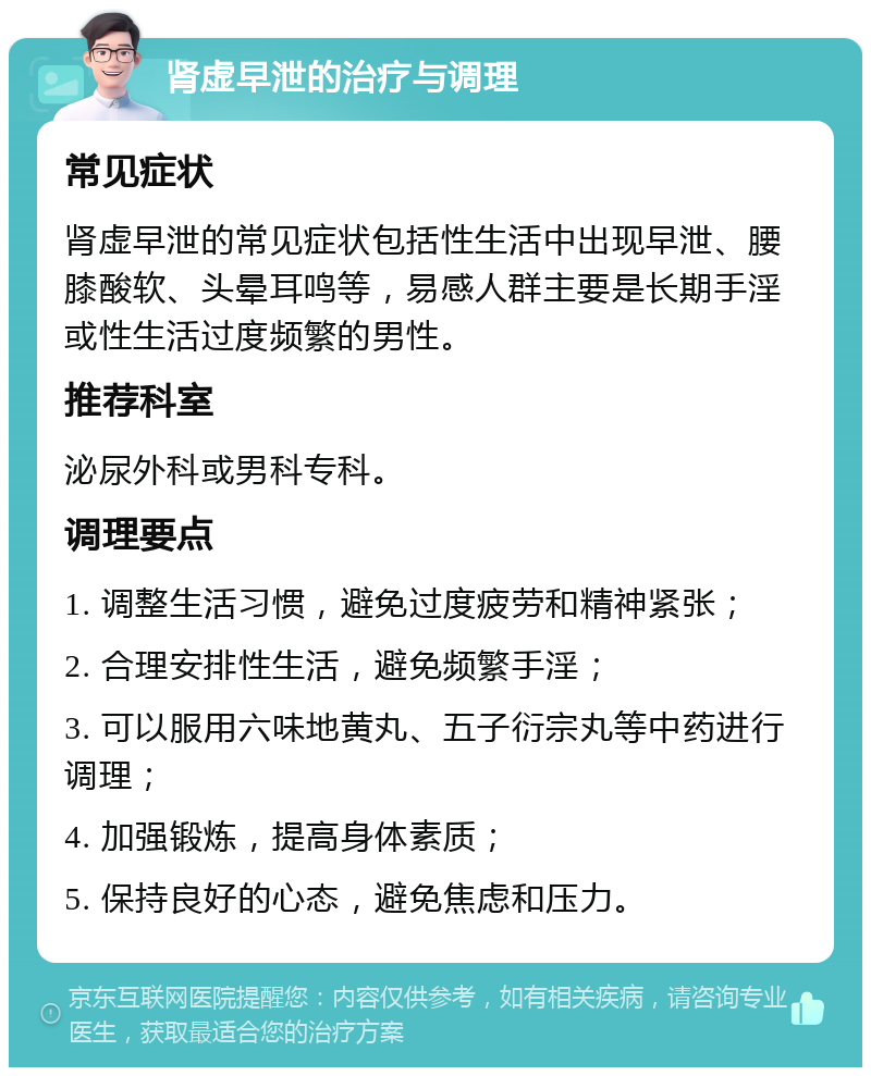 肾虚早泄的治疗与调理 常见症状 肾虚早泄的常见症状包括性生活中出现早泄、腰膝酸软、头晕耳鸣等，易感人群主要是长期手淫或性生活过度频繁的男性。 推荐科室 泌尿外科或男科专科。 调理要点 1. 调整生活习惯，避免过度疲劳和精神紧张； 2. 合理安排性生活，避免频繁手淫； 3. 可以服用六味地黄丸、五子衍宗丸等中药进行调理； 4. 加强锻炼，提高身体素质； 5. 保持良好的心态，避免焦虑和压力。